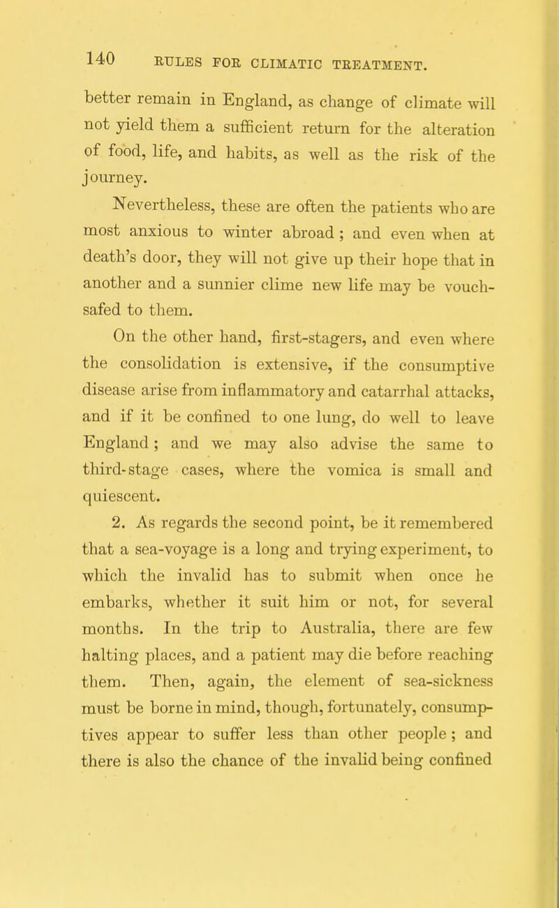 better remain in England, as change of climate will not yield them a suflScient return for the alteration of food, life, and habits, as well as the risk of the journey. Nevertheless, these are often the patients who are most anxious to winter abroad ; and even when at death's door, they will not give up their hope that in another and a sunnier clime new life may be vouch- safed to them. On the other hand, first-stagers, and even where the consolidation is extensive, if the consumptive disease arise from inflammatory and catarrhal attacks, and if it be confined to one lung, do well to leave England; and we may also advise the same to tliird-stage cases, where the vomica is small and quiescent. 2. As regards the second point, be it remembered that a sea-voyage is a long and trying experiment, to which the invalid has to submit when once he embarks, whether it suit him or not, for several months. In the trip to Australia, there are few halting places, and a patient may die before reaching them. Then, again, the element of sea-sickness must be borne in mind, though, fortunately, consump- tives appear to suffer less than other people ; and there is also the chance of the invalid being confined