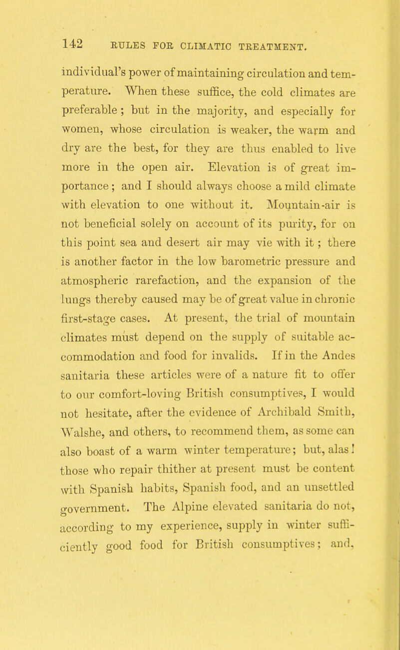 individual's power of maintaining circulation and tem- perature. When these suffice, the cold climates are preferable; but in the majority, and especially for women, whose circulation is weaker, the warm and dry are the best, for they are thus enabled to live more in the open air. Elevation is of great im- portance ; and I should always choose a mild climate with elevation to one without it. Mountain-air is not beneficial solely on account of its purity, for on this point sea and desert air may vie with it; there is another factor in the low barometric pressure and atmospheric rarefaction, and the expansion of the lungs thereby caused may be of great value in chronic first-stage cases. At present, the trial of mountain climates must depend on the supply of suitable ac- commodation and food for invalids. If in the Andes sanitaria these articles were of a nature fit to offer to our comfort-loving British consumptives, I would not hesitate, after the evidence of Archibald Smith, Walshe, and others, to recommend them, as some can also boast of a warm winter temperature; but, alas I those who repair thither at present must be content witb Spanish habits, Spanish food, and an unsettled government. The Alpine elevated sanitaria do not, according to my experience, supply in winter suffi- ciently good food for British consumptives; and,