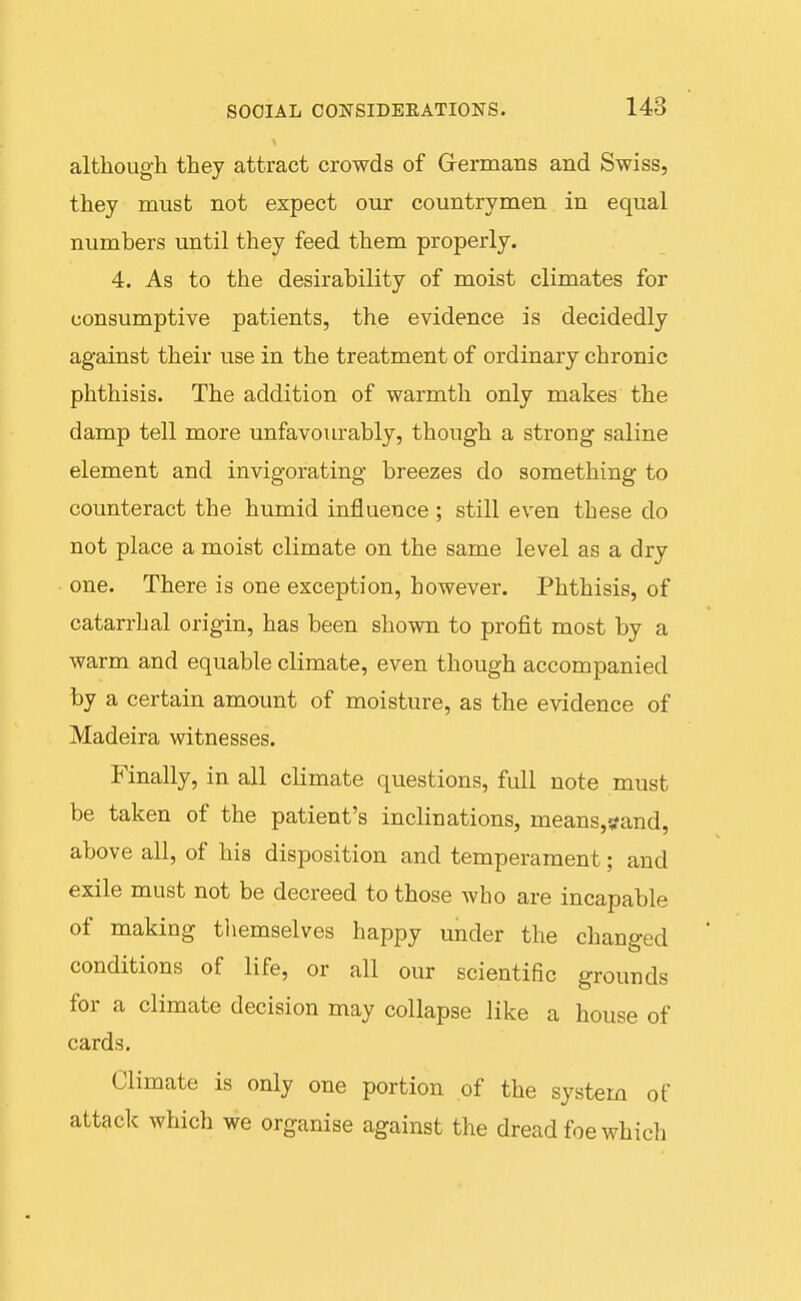 although they attract crowds of Grermans and Swiss, they must not expect our countrymen in equal numbers until they feed them properly. 4. As to the desirability of moist climates for consumptive patients, the evidence is decidedly against their use in the treatment of ordinary chronic phthisis. The addition of warmth only makes the damp tell more unfavourably, though a strong saline element and invigorating breezes do something to coimteract the humid influence; still even these do not place a moist climate on the same level as a dry one. There is one exception, however. Phthisis, of catan-hal origin, has been shown to profit most by a warm and equable climate, even though accompanied by a certain amount of moisture, as the evidence of Madeira witnesses. Finally, in all climate questions, full note must be taken of the patient's inclinations, means,i!fand, above all, of his disposition and temperament; and exile must not be decreed to those who are incapable of making tliemselves happy under the changed conditions of life, or all our scientific grounds for a climate decision may collapse like a house of cards. Climate is only one portion of the system of attack which we organise against the dread foe which