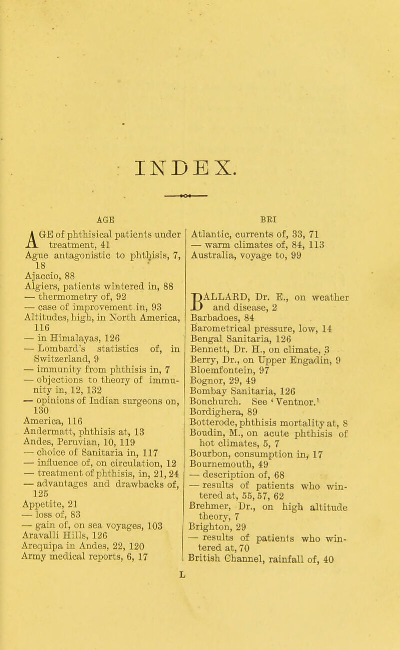 INDEX. AGE AGE of phtHsical patients under treatment, 41 Ague antagonistic to phthisis, 7, 18 Ajaccio, 88 Algiers, patients wintered in, 88 — thermometry of, 92 — case of improvement in, 93 Altitudes, high, in North America, 116 — in Himalayas, 126 — Lombard's statistics of, in Switzerland, 9 — immimity from phthisis in, 7 — objections to theory of immu- nity in, 12, 132 — opinions of Indian surgeons on, 130 America, 116 Andermatt, phthisis at, 13 Andes, Peruvian, 10, 119 — choice of Sanitaria in, 117 — influence of, on circulation, 12 — treatment of phthisis, in, 21,24 — advantages and drawbacks of, 125 Appetite, 21 — loss of, 83 — gain of, on sea voyages, 103 Aravalli Hills, 126 Arequipa in Andes, 22, 120 Army medical reports, 6, 17 BEI Atlantic, currents of, 33, 71 — warm climates of, 84, 113 Australia, voyage to, 99 BALLAKD, Dr. E., on weather and disease, 2 Barbadoes, 84 Barometrical pressure, low, 14 Bengal Sanitaria, 126 Bennett, Dr. H., on climate, 3 Berry, Dr., on Upper Engadin, 9 Bloemfontein, 97 Bognor, 29, 49 Bombay Sanitaria, 126 Bonchurch. See'Ventnor.' Bordighera, 89 Botterode, phthisis mortality at, 8 Boudin, M., on acute phthisis of hot climates, 5, 7 Bourbon, consumption in, 17 Bournemouth, 49 — description of, 68 — results of patients who win- tered at, 55, 57, 62 Brehmer, Dr., on high altitude theory, 7 Brighton, 29 — results of patients who win- tered at, 70 British Ghannel, rainfall of, 40 L