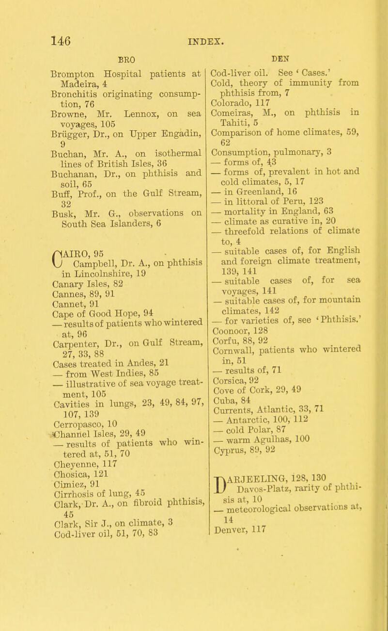 BRO Brompton Hospital patients at Madeira, 4 Bronchitis originating consump- tion, 76 Browne, Mr. Lennox, on sea voyages, 105 Briigger, Dr., on Upper Engadin, 9 Buchan, Mr. A., on isothermal lines of British Isles, 36 Buchanan, Dr., on phthisis and soil, 65 Buff, Prof., on the Gulf Stream, 32 Busk, Mr. G., observations on South Sea Islanders, 6 CAIEO, 95 Campbell, Dr. A., on phthisis in Lincolnshire, 19 Canary Isles, 82 Cannes, 89, 91 Cannet, 91 Cape of Good Hope, 94 — results of patients who wintered at, 96 Carpenter, Dr., on Gulf Stream, 27, 33, 88 Cases treated in Andes, 21 — from West Indies, 85 — illustrative of sea voyage treat- ment, 105 Cavities in lungs, 23, 49, 84, 97, 107, 139 Cerropasco, 10 .iChannel Isles, 29, 49 — results of patients who win- tered at, 51, 70 Cheyenne, 117 Chosica, 121 Cimiez, 91 Cirrhosis of lung, 45 Clark, Dr. A., on fibroid phthisis, 45 Clark, Sir J., on climate, 3 Cod-liver oil, 51, 70, 83 DEN Cod-liver oil. See ' Cases.' Cold, theory of immunity from phthisis from, 7 Colorado, 117 Comeiras, M., on phthisis in Tahiti, 5 Comparison of home climates, 59, 62 Consumption, pulmonary, 3 — forms of, 43 — forms of, prevalent in hot and cold climates, 5, 17 — in Greenland, 16 —• in littoral of Peru, 123 — mortality in England, 63 — climate as curative in, 20 — threefold relations of climate to, 4 — suitable cases of, for English and foreign climate treatment, 139, 141 — suitable cases of, for sea voyages, 141 — suitable cases of, for mountain climates, 142 — for varieties of, see 'Phthisis.' Coonoor, 128 Corfu, 88, 92 Cornwall, patients who wintered in, 51 — results of, 71 Corsica, 92 Cove of Cork, 29, 49 Cuba, 84 Currents, Atlantic, 33, 71 — Antarctic, 100, 112 — cold Polar, 87 — warm Agulhas, 100 Cyprus, 89, 92 DAEJEELING, 128, 130 Davos-Platz, rarity of phthi- sis at, 10 — meteorological observations at, 14 Denver, 117