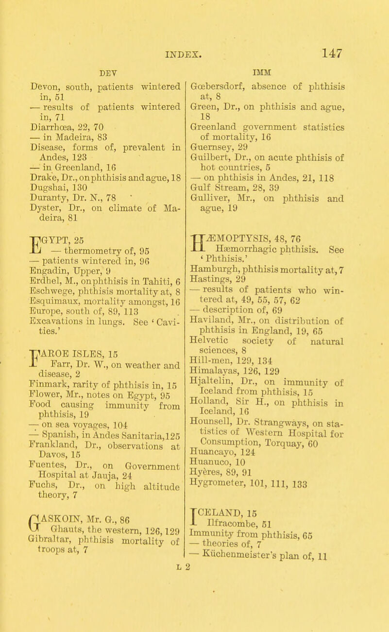 DEV Devon, south, patients wintered in, 51 — results of patients wintered in, 71 Diarrhoea, 22, 70 — in Madeira, 83 Disease, forms of, prevalent in Andes, 123 — in Greenland, 16 Drake, Dr., onphthisis and ague, 18 Dugshai, 130 Duranty, Dr. N., 78 ' Dyster, Dr., on climate of Ma- deira, 81 EGYPT, 25 — thermometry of, 95 — patients wintered in, 96 Engadin, Upper, 9 Erdhel, M., onphthisis in Tahiti, 6 Eschwege, phthisis mortality at, 8 Esquimaux, mortality amongst, 16 Europe, south of, 89, 113 Excavations in lungs. See ' Cavi- ties.' IUEOE ISLES, 15 Parr, Dr. W., on weather and disease, 2 Finmark, rarity of phthisis in, 15 Flower, Mr., notes on Egypt, 95 Food causing immunity from phthisis, 19 — on sea voyages, 104 — Spanish, in Andes Sanitaria,125 Frankland, Dr., observations at Davos, 16 Fuentes, Dr., on Government Hospital at Jauja, 24 Fuchs, Dr., on high altitude theory, 7 GASKOm, Mr. G., 86 Ghauts, the western, 126,129 Gibraltar, phthisis mortality of troops at, 7 L IMM Goebersdorf, absence of phthisis at, 8 Green, Dr., on phthisis and ague, 18 Greenland government statistics of mortality, 16 Guernsey, 29 Guilbert, Dr., on acute phthisis of hot countries, 5 — on phthisis in Andes, 21, 118 Gulf Stream, 28, 39 Gulliver, Mr., on phthisis and ague, 19 HJSMOPTTSIS, 48, 76 Hsemorrhagic phthisis. See 'Phthisis.' Hamburgh, phthisis mortality at, 7 Hastings, 29 — results of patients who win- tered at, 49, 55, 57, 62 — description of, 69 Haviland, Mr., on distribution of phthisis in England, 19, 65 Helvetic society of natural sciences, 8 Hill-men, 129, 134 Himalayas, 126, 129 Hjaltelin, Dr., on immunity of Iceland from phthisis, 15 Holland, Sir H., on phthisis in Iceland, 16 Hounsell, Dr. Strangways, on sta- tistics of Western Hospital for Consumption, Torquay, 60 Huancayo, 124 Huanuco, 10 Hyferes, 89, 91 Hygrometer, 101, m, 133 TCELAND, 15 1 Ilfracombe, 51 Immimity from phthisis, 65 — theories of, 7 — Kiichenmeister's plan of, H 2