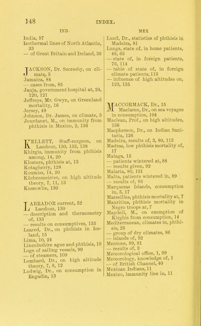 IND India, 97 Isothermal lines of North Atlantic, 33 — of Great Britain and Ireland, 36 JACKSON, Dr. Scoresby, on cli- matq, 3 Jamaica, 84 — cases from, 85 Jauja, government hospital at, 24, 120, 121 Jeffreys, Mr. Gwyn, on Greenland mortality, 16 Jersey, 49 Johnson, Dr. James, on climate, 3 Jourdanet, M., on immunity from phthisis in Mexico, 2, 136 KELLETT, Staff-surgeon, on Landour, 130, 133, 138 Khirgis, immunity from phthisis among, 14, 20 Klosters, phthisis at, 13 Kotagherry, 128 Koumiss, 14, 20 Kiichenmeister, on high altitude theory, 7, 11, 13 Kussowlie, 130 LABRADOE current, 32 Landour, 130 — description and thermometry of, 133 — results on consumptives, 135 Leared, Dr., on phthisis in Ice- land, 15 Lima, 10, 24 Lincolnshire ague and phthisis, 19 Logs of sailing vessels, 99 — of steamers, 109 Lombard, Dr., on high altitude theory, 7, 8, 12 Ludwig, Dr., on consumption in Engadin, 13 MBX Lund, Dr., statistics of phthisis in Madeira, 81 Lungs, state of, in home patients, 48, 63 — state of, in foreign patients, 76, 114 — table of state of, in foreign climate patients, 113 — influence of high altitudes on, 123, 135 MACCORMACK, Dr., 15 Maclaren, Dr., on sea voyages in consumption, 104 Maclean, Prof., on high altitudes, 136 Macpherson, Dr., on Indian Sani- taria, 126 Madeira, results of, 3, 80, 113 Madras, low phthisis mortality of, 17 Malaga, 15 — patients wintered at, 88 — results given, 92 Malaria, 80, 131 Malta, patients wintered in, 89 — results of, 93 Marquesas Islands, consumption in, 5, 17 Marseilles, phthisis mortality at, 7 Mauritius, phthisis mortality in Negro troops at, 7 Maydell, M., on exemption of Kirghis from consumption, 14 Mediterranean, climates in, phthi- sis, 25 — group of dry climates, 86 — islands of, 92 Mentone, 89, 91 — resiilts of, 3 Meteorological office, 1, 99 Meteorology, knowledge of, 1 — of British Channel, 40 Mexican Indians, 11 Mexico, immunity line in, 11