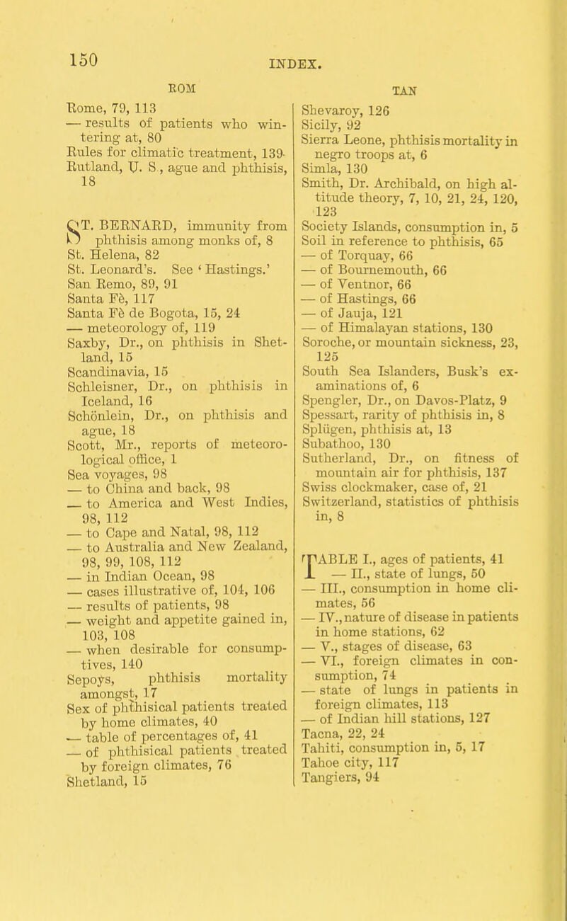 EOM Eome, 79, 113 — results of patients who win- tering at, 80 Eules for climatic treatment, 139- Eutland, TJ. S , ague and phthisis, 18 OT. BEENAKD, immunity from k; phthisis among monks of, 8 St. Helena, 82 St. Leonard's. See ' Hastings.' San Eemo, 89, 91 Santa Fh, 117 Santa Fb de Bogota, 15, 2i — meteorology of, 119 Saxby, Dr., on phthisis in Shet- land, 15 Scandinavia, 15 Schleisner, Dr., on phthisis in Iceland, 16 Schonlein, Dr., on phthisis and ague, 18 Scott, Mr., reports of meteoro- logical ofBce, 1 Sea voyages, 98 — to China and back, 98 to America and West Indies, 98, 112 — to Cape and Natal, 98, 112 — to Australia and New Zealand, 98, 99, 108, 112 — in Indian Ocean, 98 — cases illustrative of, 104, 106 — results of patients, 98 — weight and appetite gained in, 103, 108 — when desirable for consump- tives, 140 Sepoys, phthisis mortality amongst, 17 Sex of phthisical patients treated by home climates, 40 — table of percentages of, 41 of phthisical patients treated by foreign climates, 76 Shetland, 15 TAN Shevaroy, 126 Sicily, 92 Sierra Leone, phthisis mortality in negro troops at, 6 Simla, 130 Smith, Dr. Archibald, on high al- titude theory, 7, 10, 21, 24, 120, 123 Society Islands, consumption in, 5 Soil in reference to phthisis, 65 — of Torquay, 66 — of Bournemouth, 66 — of Ventnor, 66 — of Hastings, 66 — of Jauja, 121 — of Himalayan stations, 130 Soroche, or mountain sickness, 23, 125 South Sea Islanders, Busk's ex- aminations of, 6 Spongier, Dr., on Davos-Platz, 9 Spessart, rarity of phthisis in, 8 Spliigen, phthisis at, 13 Subathoo, 130 Sutherland, Dr., on fitness of moimtain air for phthisis, 137 Swiss clockmaker, case of, 21 Switzerland, statistics of phthisis in, 8 fFABLE I., ages of patients, 41 JL — n., state of lungs, 60 — III., consumption in home cli- mates, 56 — rV., nature of disease in patients in home stations, 62 — v., stages of disease, 63 — VI., foreign climates in con- sumption, 74 — state of lungs in patients in foreign climates, 113 — of Indian hill stations, 127 Tacna, 22, 24 Tahiti, consumption in, 5, 17 Tahoe city, 117 Tangiers, 94