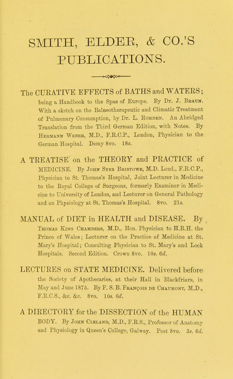 SMITH, ELDEE, & CO.'S PUBLICATIONS. The CUEATIVE EFFECTS of BATHS and WATEES; being a Handbook to the Spas of Europe. By Dr. J. Beattn. With a sketch on the Balneotherapeutic and Climatic Treatment of Pulmonary Consumption, by Dr. L. Eohhen. An Abridged Translation from the Third German Edition, with Notes. By Hermann Webbe, M.D., E.R.C.P., London, Physician to the German Hospital. Demy 8vo. 18s. A TEEATISE on the THEOEY and PEACTICE of MEDICINE. By John Stee Bbistowe, M.D. Lond., F.E.C.P., Physician to St. Thomas's Hospital, Joint Lecturer in Medicine to the Eoyal College of Surgeons, formerly Examiner in Medi- cine to University of London, and Lecturer on General Pathology and on Physiology at St. Thomas's Hospital. Syo. 2l5. MANUAL of DIET in HEALTH and DISEASE. By Thomas Kjng Chambees, M.D., Hon. Physician to H.R.H. the Prince of Wales; Lecturer on the Practice of Medicine at St. Mary's Hospital; Consulting Physician to St. Mary's and Lock Hospitals. Second Edition. Crown Svo. 10s. 6d. LECTUEES on STATE MEDICINE. Delivered before the Society of Apothecaries, at their Hall in Blackfriars, in May and June 1875. By F. S. B. FsANgois de Chaumont, M.D., F.E.C.S., &c. &c. Svo. 10s. 6d. A DIEECTOEY for the DISSECTION of the HUMAN BODY. By John Cijilant), M.D., F.E.S., Professor of Anatomy and Physiology in Queen's College, Galway. Post Svo. 35. 6d.