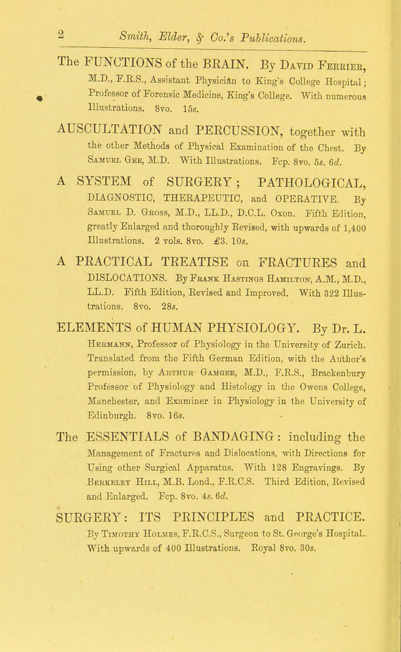 The FUNCTIONS of the BRAIN. By David Feerier, M.D., F.E.S., Assistant Physician to King's College Hospital; Professor of Forensic Medicine, King's College. Witli numerous Illustrations. 8vo. 15s. AUSCULTATION and PERCUSSION, together with the other Methods of Physical Examination of the Chest. By Samuel Gee, M.D. With Illustrations. Pep. 8vo. 5s. Qd. A SYSTEM of SURGERY; PATHOLOGICAL, DIAGNOSTIC, THERAPEUTIC, and OPERATIVE. By Samuel D. Gross, M.D., LL.D., D.G.L. Oxon. Fifth Edition, greatly Enlarged and thoroughly Revised, with upwards of 1,400 Illustrations. 2 vols. 8vo. £3. 10s. A PRACTICAL TREATISE on FRACTURES and DISLOCATIONS. By Feank Hastings Hamilton, A.M., M.D., LL.D. Fifth Edition, Revised and Improved. With 322 Illus- trations. Svo. 28s. ELEMENTS of HUMAN PHYSIOLOGY. By Dr. L. Hermann, Professor of Physiology in the University of Zurich. Translated from the Fifth German Edition, with the Author's permission, by Arthur Gamgeb, M.D., F.E.S., Brackenbury Professor of Physiology and Histology in the Owens College, Manchester, and Examiner in Physiology in the University of Edinburgh. 8vo. 16s. The ESSENTIALS of BANDAGING: including the Management of Fractures and Dislocations, with Directions for Using other Surgical Apparatus. With 128 Engravings. By Beekelbt Hill, M.B. Lond., F.R.C.S. Third Edition, Revised and Enlarged. Fcp. Svo. 4s. 6d. SURGERY: ITS PRINCIPLES and PRACTICE. By TiMOTHsr Holmes, F.R.C.S., Surgeon to St. George's Hospital. With upwards of 400 Illustrations. Royal Svo. 30s.