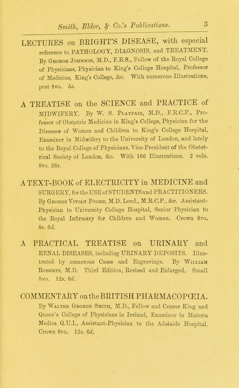 LECTUEES on BEIGHT'S DISEASE, with especial reference to PATHOLOGY, DIAGNOSIS, and TEEATMENT. By Geoege Johnson, M.D., F.K.S., Fellow of the Eoyal College of Physicians, Physician to King's College Hospital, Professor of Medicine, King's College, &c. With numerous Illustrations, post 8vo. 5s. A TEEATISE on the SCIENCE and PEACTICE of MIDWIFERY. By W. S. Playfaie, M.D., F.R.C.P., Pro- fessor of Obstetric Medicine in King's College, Physician for the Diseases of Women and Children to King's College Hospital, Examiner in Midwifery to the University of London, and lately to the Eoyal College of Physicians, Vice-President of the Obstet- rical Society of London, &c. With 166 Illustrations. 2 vols. 8vo. 28s. A TEXT-BOOK of ELECTEICITY in MEDICINE and SUEGEEY, for the USE of STUDENTS and PEACTITIONEES. By Geoege Viviajn Pooee, M.D. Lond., M.E.C.P., &c. Assistant- Physician to University College Hospital, Senior Physician to the Eoyal Infirmary for Children and Women. Crown 8vo. 8s. 6d. A PEACTICAL TEEATISE on UEINAEY and EENAL DISEASES, including UEINAEY DEPOSITS. Illus- trated by numerous Cases and Engravings. By William Eobeets, M.D. Third Edition, Eevised and Enlarged, Small 8vo. 12s. 6d. COMMENT AEY ontheBEITISH PHAEMACOPCEIA. By Waltee Geoege Smith, M.D., Fellow and Censor King and Queen's College of Physicians in Ireland, Examiner in Materia Medica Q.U.L, Assistant-Physician to the Adelaide Hospital. Crown 8vo. 12s. 6d.