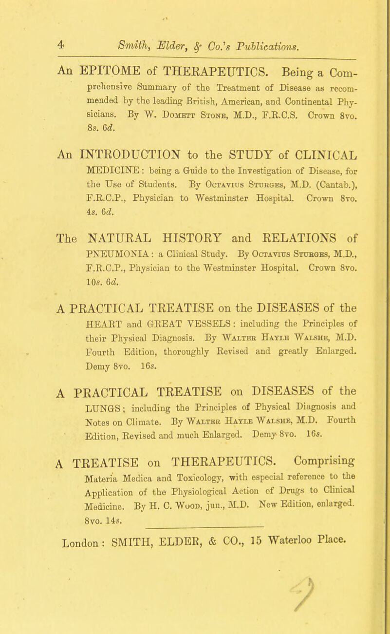 An EPITOME of THEEAPEUTICS. Being a Com- prehensive Summary of the Treatment of Disease as recom- mended by the leading British, American, and Continental Phy- sicians. By W. Domett Stone, M.D., F.R.C.S. Crown 8vo. 8s. 6d. An INTRODUCTION to the STUDY of CLINICAL MEDICINE : being a Guide to the Investigation of Disease, for the Use of Students. By Octavitjs Stxjbges, M.D. (Cantab.), F.R.C.P., Physician to Westminster Hospital. Crown Svo. is. 6d. The NATURAL HISTORY and RELATIONS of PNEUMONIA: a Clinical Study. By Octavitjs Stages, M.D., F.R.C.P., Physician to the Westminster Hospital. Crown Svo. 10s. 6d. A PRACTICAL TREATISE on the DISEASES of the HEART and GREAT VESSELS: including the Principles of their Physical Diagnosis. By Wai-tbb Hayxe Waishb, M.D. Fourth Edition, thoroughly Revised and greatly Enlarged. Demy Svo. 16s. A PRACTICAL TREATISE on DISEASES of the LUNGS; including the Principles of Physical Diagnosis and Notes on Climate. By Waiter Hayxb Walshe, M.D. Fourth Edition, Revised and much Enlarged. Demy Svo. 16s. A TREATISE on THERAPEUTICS. Comprising Materia Medica and Toxicology, with especial reference to the Application of the Physiological Action of Drugs to Clinical Medicine. By H. C. Wood, jun., M.D. New Edition, enlarged. Svo. 14s. London: SMITH, ELDEE, & CO., 15 Waterloo Place.