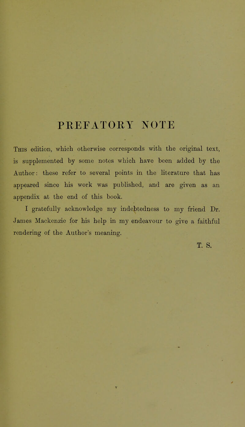 PREFATORY NOTE This edition, which otherwise corresponds with the original text, is supplemented by some notes which have been added by the Author: these refer to several points in the literature that has appeared since his work was published, and are given as an appendix at the end of this book. I gratefully acknowledge my indebtedness to my friend Dr. James Mackenzie for his help in my endeavour to give a faithful rendering of the Author's meaning. T. S.