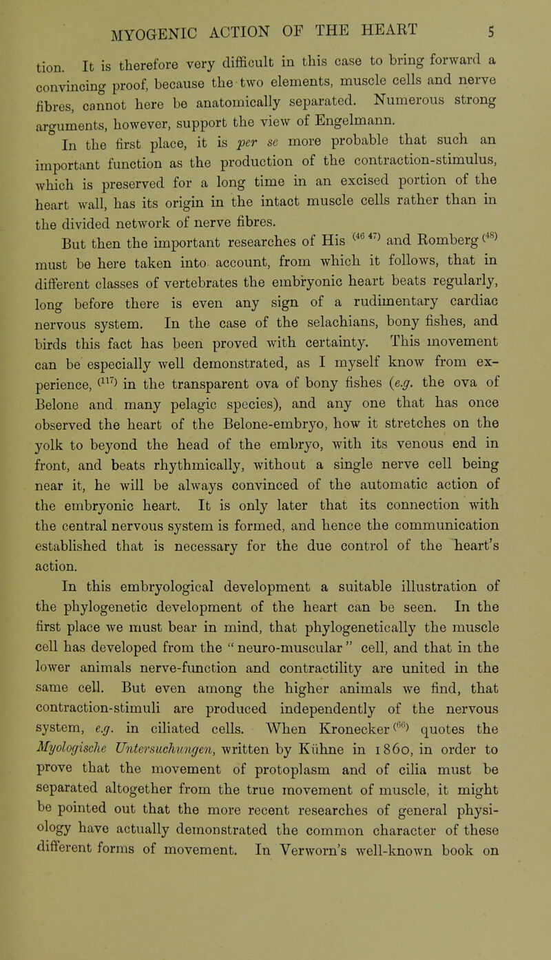 tion. It is therefore very difficult in this case to bring forward a convincing proof, because the two elements, muscle cells and nerve fibres, cannot here be anatomically separated. Numerous strong arguments, however, support the view of Engelmann. In the first place, it is per se more probable that such an important function as the production of the contraction-stimulus, which is preserved for a long time in an excised portion of the heart wall, has its origin in the intact muscle cells rather than in the divided network of nerve fibres. But then the important researches of His ^'^^ and Romberg (^^) must be here taken into account, from which it follows, that in different classes of vertebrates the embryonic heart beats regularly, long before there is even any sign of a rudimentary cardiac nervous system. In the case of the selachians, bony fishes, and birds this fact has beeii proved with certainty. This uaovement can be especially well demonstrated, as I myself know from ex- perience, (^^'^> in the transparent ova of bony fishes (e.g. the ova of Belone and many pelagic species), and any one that has once observed the heart of the Belone-embryo, how it stretches on the yolk to beyond the head of the embryo, with its venous end in front, and beats rhythmically, without a single nerve cell being near it, he will be always convinced of the automatic action of the embryonic heart. It is only later that its connection with the central nervous system is formed, and hence the communication established that is necessary for the due control of the heart's action. In this embryological development a suitable illustration of the phylogenetic development of the heart can be seen. In the first place we must bear in mind, that phylogenetic ally the muscle cell has developed from the  neuro-muscular  cell, and that in the lower animals nerve-function and contractility are united in the same cell. But even among the higher animals we find, that contraction-stimuli are produced independently of the nervous system, e.g. in ciliated cells. When Kronecker quotes the Myologisclie Untersuchungen, written by Kühne in i860, in order to prove that the movement of protoplasm and of cilia must be separated altogether from the true movement of muscle, it might be pointed out that the more recent researches of general physi- ology have actually demonstrated the common character of these different forms of movement. In Verworn's well-known book on