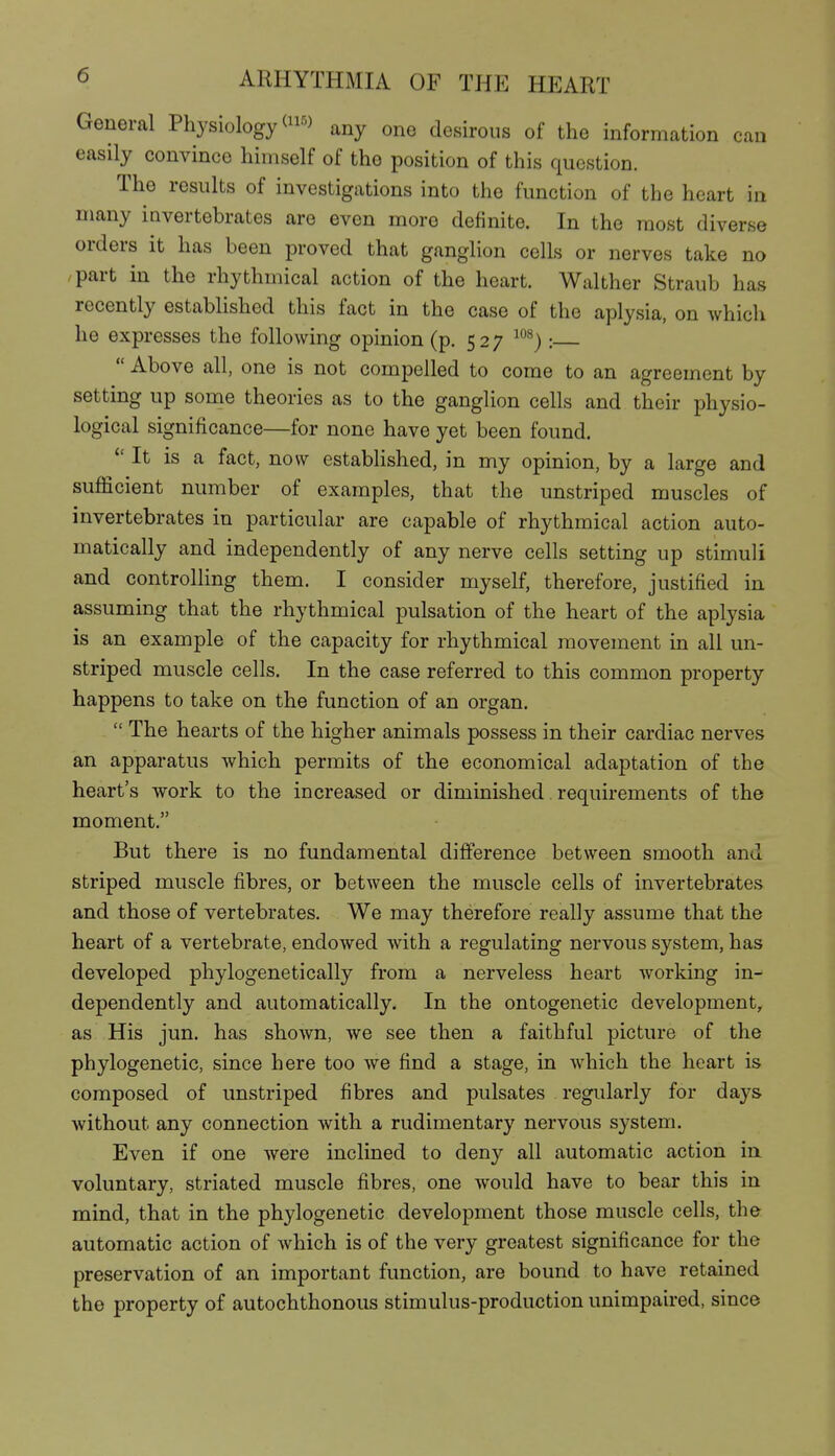 General Physiology <ii-'> any one desirous of the information can easily convince himself of the position of this question. The results of investigations into the function of the heart in many invertebrates are even more definite. In the most diverse orders it has been proved that ganglion cells or nerves take no /part in the rhythmical action of the heart. Walther Straub has recently established this fact in the case of the aplysia, on which he expresses the following opinion (p. 527 ^^^):  Above all, one is not compelled to come to an agreement by setting up some theories as to the ganglion cells and their physio- logical significance—for none have yet been found.  It is a fact, now established, in my opinion, by a large and sufficient number of examples, that the unstriped muscles of invertebrates in particular are capable of rhythmical action auto- matically and independently of any nerve cells setting up stimuli and controlling them. I consider myself, therefore, justified in assuming that the rhythmical pulsation of the heart of the aplysia is an example of the capacity for rhythmical movement in all un- striped muscle cells. In the case referred to this common property happens to take on the function of an organ.  The hearts of the higher animals possess in their cardiac nerves an apparatus which permits of the economical adaptation of the heart's work to the increased or diminished requirements of the moment. But there is no fundamental difference between smooth and striped muscle fibres, or between the muscle cells of invertebrates and those of vertebrates. We may therefore really assume that the heart of a vertebrate, endowed with a regulating nervous system, has developed phylogenetically from a nerveless heart working in- dependently and automatically. In the ontogenetic development, as His jun. has shown, we see then a faithful picture of the phylogenetic, since here too we find a stage, in which the heart is composed of unstriped fibres and pulsates regularly for days without any connection with a rudimentary nervous system. Even if one were inclined to deny all automatic action in. voluntary, striated muscle fibres, one would have to bear this in mind, that in the phylogenetic development those muscle cells, the automatic action of which is of the very greatest significance for the preservation of an important function, are bound to have retained the property of autochthonous stimulus-production unimpaired, since