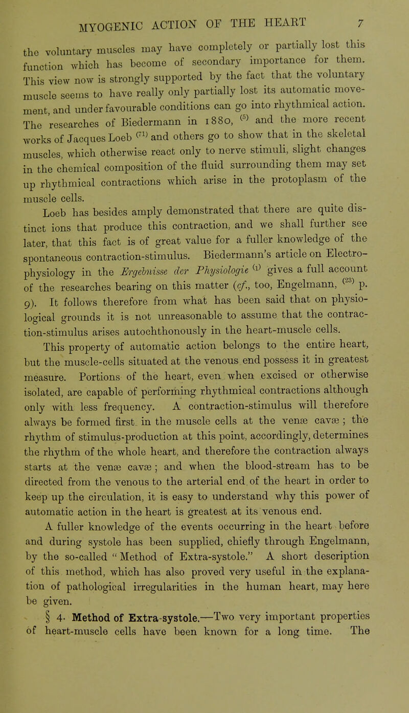 the voluntary muscles may have completely or partially lost this function which has become of secondary importance for them. This view now is strongly supported by the fact that the voluntary muscle seems to have really only partially lost its automatic move- ment and under favourable conditions can go into rhythmical action. The researches of Biedermann in 1880, and the more recent works of Jacques Loeb and others go to show that in the skeletal muscles, which otherwise react only to nerve stimuli, slight changes in the chemical composition of the fluid surrounding them may set up rhythmical contractions which arise in the protoplasm of the muscle cells. Loeb has besides amply demonstrated that there are quite dis- tinct ions that produce this contraction, and we shall further see later, that this fact is of great value for a fuller knowledge of the spontaneous contraction-stimulus. Biedermann's article on Electro- physiology in the Ergehiisse der Physiologie gives a full account of the researches bearing on this matter (c/., too, Engelmann, ^^^^ p. 9). It follows therefore from what has been said that on physio- logical grounds it is not unreasonable to assume that the contrac- tion-stimulus arises autochthonously in the heart-muscle cells. This property of automatic action belongs to the entire heart, but the muscle-cells situated at the venous end possess it in greatest measure. Portions of the heart, even when excised or otherwise isolated, are capable of performing rhythmical contractions although only with less frequency. A contraction-stimulus will therefore ahvays be formed first in the muscle cells at the vense cavse ; the rhythm of stimulus-production at this point, accordingly, determines the rhythm of the whole heart, and therefore the contraction always starts at the vense cavse ; and when the blood-stream has to be directed from the venous to the arterial end of the heart in order to keep up the circulation, it is easy to understand why this power of automatic action in the heart is greatest at its venous end. A fuller knowledge of the events occurring in the heart before and during systole has been supplied, chiefly through Engelmann, by the so-called  Method of Extra-systole. A short description of this method, which has also proved very useful in the explana- tion of pathological irregularities in the human heart, may here be given. § 4- Method of Extra-systole.—Two very important properties of heart-muscle cells have been known for a long time. The