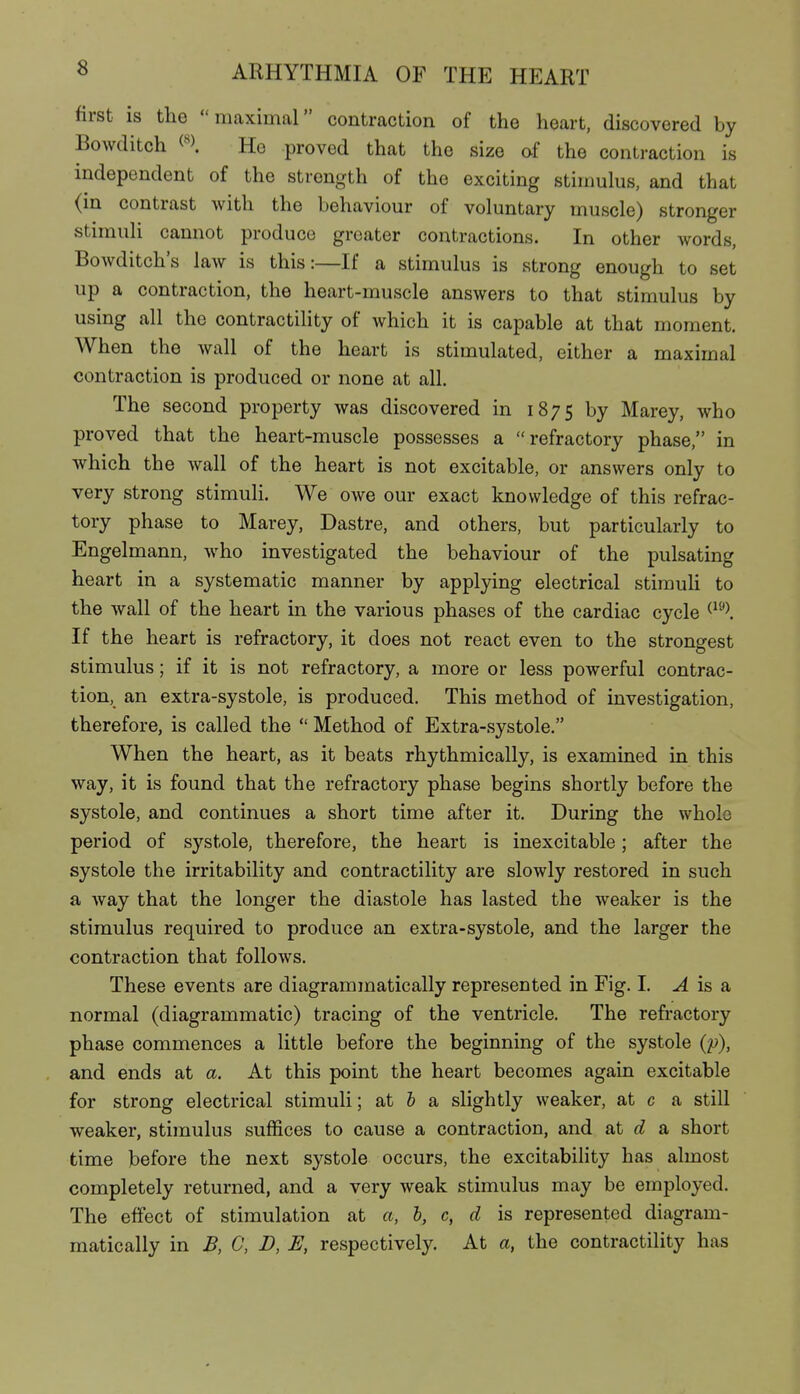 first is the maximal contraction of the heart, discovered by Bowditch Ho proved that the size of the contraction is independent of the strength of the exciting stimulus, and that (in contrast with the behaviour of voluntary muscle) stronger stimuli cannot produce greater contractions. In other words, Bowditch's law is this:—If a stimulus is strong enough to set up a contraction, the heart-muscle answers to that stimulus by using all the contractility of which it is capable at that moment. When the wall of the heart is stimulated, either a maximal contraction is produced or none at all. The second property was discovered in 1875 hy Marey, who proved that the heart-muscle possesses a refractory phase, in which the wall of the heart is not excitable, or answers only to very strong stimuli. We owe our exact knowledge of this refrac- tory phase to Marey, Dastre, and others, but particularly to Engelmann, who investigated the behaviour of the pulsating heart in a systematic manner by applying electrical stimuli to the wall of the heart in the various phases of the cardiac cycle If the heart is refractory, it does not react even to the strongest stimulus; if it is not refractory, a more or less powerful contrac- tion, an extra-systole, is produced. This method of investigation, therefore, is called the  Method of Extra-systole. When the heart, as it beats rhythmically, is examined in this way, it is found that the refractory phase begins shortly before the systole, and continues a short time after it. During the whole period of systole, therefore, the heart is inexcitable; after the systole the irritability and contractility are slowly restored in such a way that the longer the diastole has lasted the weaker is the stimulus required to produce an extra-systole, and the larger the contraction that follows. These events are diagrammatically represented in Fig. I. ^ is a normal (diagrammatic) tracing of the ventricle. The refractory phase commences a little before the beginning of the systole (p), and ends at a. At this point the heart becomes again excitable for strong electrical stimuli; at J a slightly weaker, at c a still weaker, stimulus suffices to cause a contraction, and at d a short time before the next systole occurs, the excitability has almost completely returned, and a very weak stimulus may be employed. The effect of stimulation at a, b, c, d is represented diagram- matically in B, C, D, E, respectively. At a, the contractility has