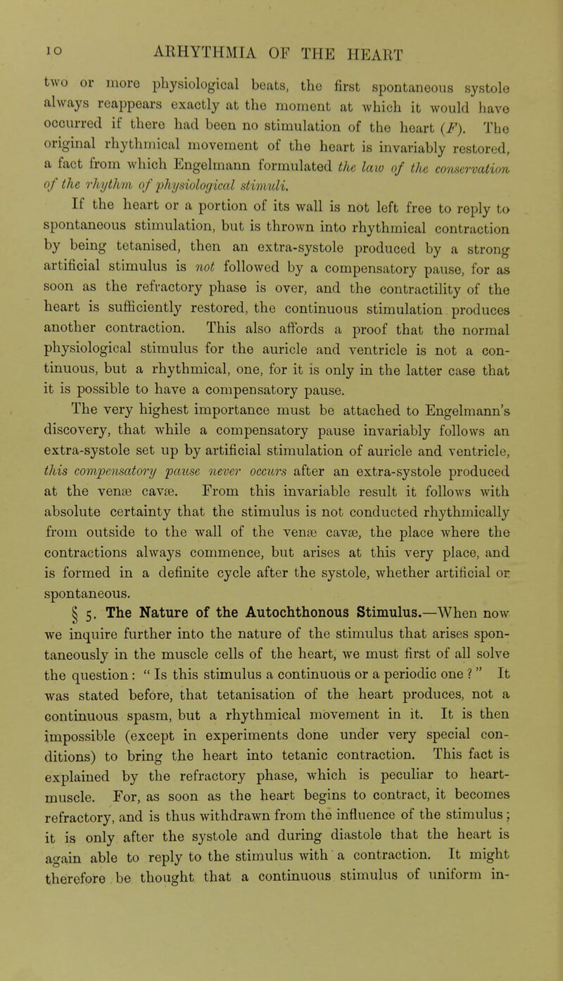 two or more physiological beats, the first spontaneous systole always reappears exactly at the moment at which it would have occurred if there had been no stimulation of the heart (F). The original rhythmical movement of the heart is invariably restored, a fact from which Engelmann formulated the law of the conservation of the rhythm of physiological stimuli. If the heart or a portion of its wall is not left free to reply to spontaneous stimulation, but is thrown into rhythmical contraction by being tetanised, then an extra-systole produced by a strong artificial stimulus is not followed by a compensatory pause, for as soon as the refractory phase is over, and the contractility of the heart is sufficiently restored, the continuous stimulation produces another contraction. This also affords a proof that the normal physiological stimulus for the auricle and ventricle is not a con- tinuous, but a rhythmical, one, for it is only in the latter case that it is possible to have a compensatory pause. The very highest importance must be attached to Engelmann's discovery, that while a compensatory pause invariably follows an extra-systole set up by artificial stimulation of auricle and ventricle, this compensatory pause never occurs after an extra-systole produced at the vense cavse. From this invariable result it follows with absolute certainty that the stimulus is not conducted rhythmically from outside to the wall of the vense cavse, the place where the contractions always commence, but arises at this very place, and is formed in a definite cycle after the systole, whether artificial or spontaneous. § 5. The Nature of the Autochthonous Stimulus.—When now we inquire further into the nature of the stimulus that arises spon- taneously in the muscle cells of the heart, we must first of all solve the question:  Is this stimulus a continuous or a periodic one ? It was stated before, that tetanisation of the heart produces, not a continuous spasm, but a rhythmical movement in it. It is then impossible (except in experiments done under very special con- ditions) to bring the heart into tetanic contraction. This fact is explained by the refractory phase, which is peculiar to heart- muscle. For, as soon as the heart begins to contract, it becomes refractory, and is thus withdrawn from the influence of the stimulus; it is only after the systole and during diastole that the heart is again able to reply to the stimulus with a contraction. It might therefore , be thought that a continuous stimulus of uniform in-