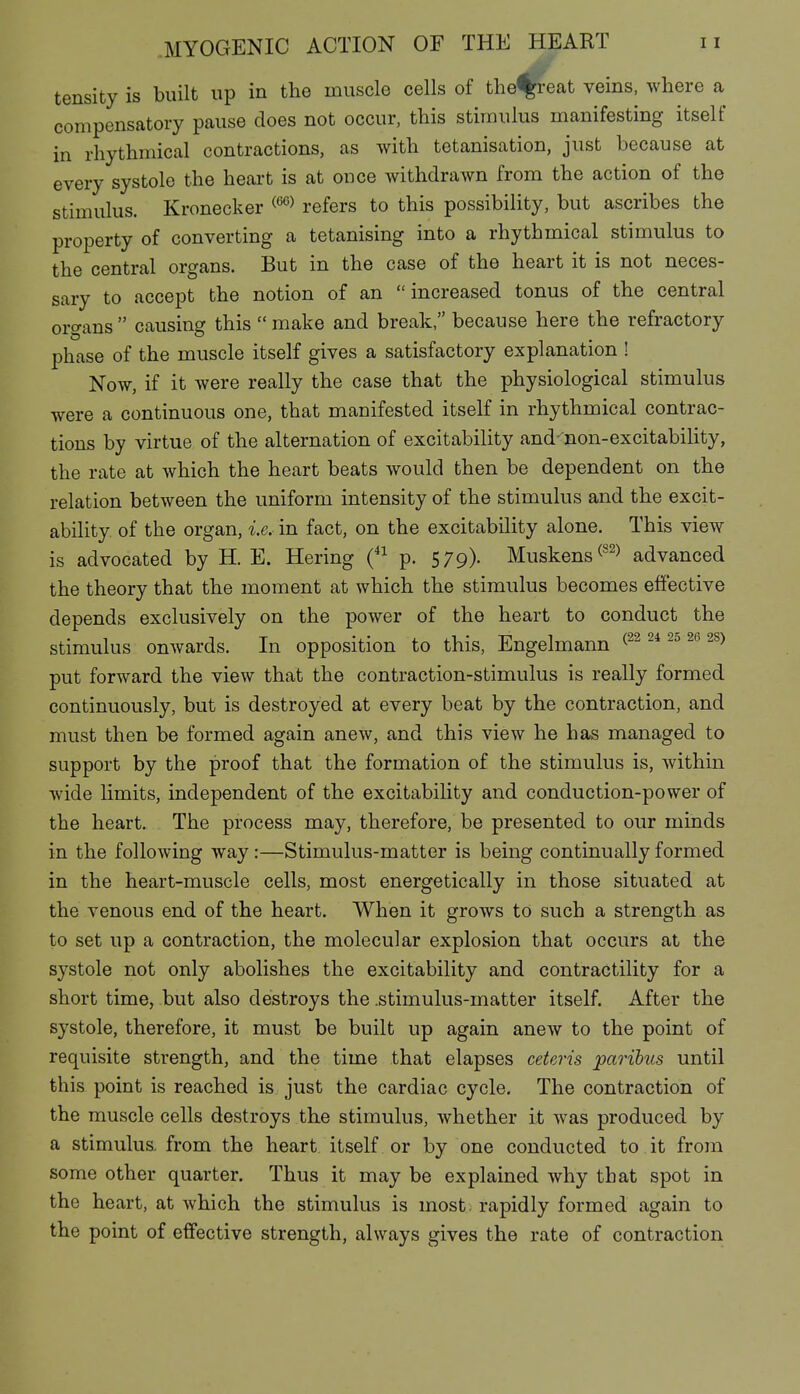 tensity is built up in the muscle cells of the%i-eat veins, where a compensatory pause does not occur, this stimulus manifesting itself in rhythmical contractions, as with tetanisation, just because at every systole the heart is at once withdrawn from the action of the stimulus. Kronecker ^'^^ refers to this possibility, but ascribes the property of converting a tetanising into a rhythmical stimulus to the central organs. But in the case of the heart it is not neces- sary to accept the notion of an increased tonus of the central organs  causing this  make and break, because here the refractory phase of the muscle itself gives a satisfactory explanation ! Now, if it were really the case that the physiological stimulus were a continuous one, that manifested itself in rhythmical contrac- tions by virtue of the alternation of excitability and'non-excitability, the rate at which the heart beats would then be dependent on the relation between the uniform intensity of the stimulus and the excit- ability of the organ, i.e. in fact, on the excitability alone. This view is advocated by H. E. Hering (^^ p. 579). Muskens^^^^ advanced the theory that the moment at which the stimulus becomes effective depends exclusively on the power of the heart to conduct the stimulus onwards. In opposition to this, Engelmann put forward the view that the contraction-stimulus is really formed continuously, but is destroyed at every beat by the contraction, and must then be formed again anew, and this view he has managed to support by the proof that the formation of the stimulus is, within wide limits, independent of the excitability and conduction-power of the heart. The process may, therefore, be presented to our minds in the following way:—Stimulus-matter is being continually formed in the heart-muscle cells, most energetically in those situated at the venous end of the heart. When it grows to such a strength as to set up a contraction, the molecular explosion that occurs at the systole not only abolishes the excitability and contractility for a short time, but also destroys the .stimulus-matter itself. After the systole, therefore, it must be built up again anew to the point of requisite strength, and the time that elapses ceteris parihus until this point is reached is just the cardiac cycle. The contraction of the muscle cells destroys the stimulus, whether it was produced by a stimulus, from the heart itself or by one conducted to it from some other quarter. Thus it may be explained why that spot in the heart, at which the stimulus is most, rapidly formed again to the point of effective strength, always gives the rate of contraction