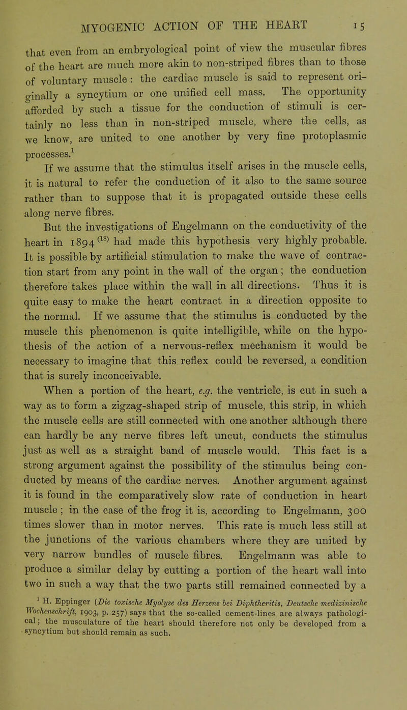 that even from an embryological point of view the muscular fibres of the heart are nuich more akin to non-striped fibres than to those of vokmtary muscle : the cardiac muscle is said to represent ori- ginally a syncytium or one unified cell mass. The opportunity afforded by such a tissue for the conduction of stimuli is cer- tainly no less than in non-striped muscle, where the cells, as we know, are united to one another by very fine protoplasmic processes.^ If we assume that the stimulus itself arises in the muscle cells, it is natural to refer the conduction of it also to the same source rather than to suppose that it is propagated outside these cells along nerve fibres. But the investigations of Engelmann on the conductivity of the heart in 1894^^^^ had made this hypothesis very highly probable. It is possible by artificial stimulation to make the wave of contrac- tion start from any point in the wall of the organ; the conduction therefore takes place within the wall in all directions. Thus it is quite easy to make the heart contract in a direction opposite to the normal. If we assume that the stimulus is conducted by the muscle this phenomenon is quite intelligible, while on the hypo- thesis of the action of a nervous-reflex mechanism it would be necessary to imagine that this reflex could be reversed, a condition that is surely inconceivable. When a portion of the heart, e.g. the ventricle, is cut in such a way as to form a zigzag-shaped strip of muscle, this strip, in which the muscle cells are still connected with one another although there can hardly be any nerve fibres left uncut, conducts the stimulus just as well as a straight band of muscle would. This fact is a strong argument against the possibility of the stimulus being con- ducted by means of the cardiac nerves. Another argument against it is found in the comparatively slow rate of conduction in heart muscle ; in the case of the frog it is, according to Engelmann, 300 times slower than in motor nerves. This rate is much less still at the junctions of the various chambers where they are united by very narrow bundles of muscle fibres. Engelmann was able to produce a similar delay by cutting a portion of the heart wall into two in such a way that the two parts still remained connected by a ' H. Eppinger (Die toxische Myolyse des Herzens hei Diphtheritis, Deutsche medizinische Wochenschriß, 1903, p. 257) says that the so-called cement-lines are always pathologi- cal; the musculature of the heart should therefore not only be developed from a syncytium but should remain as such.
