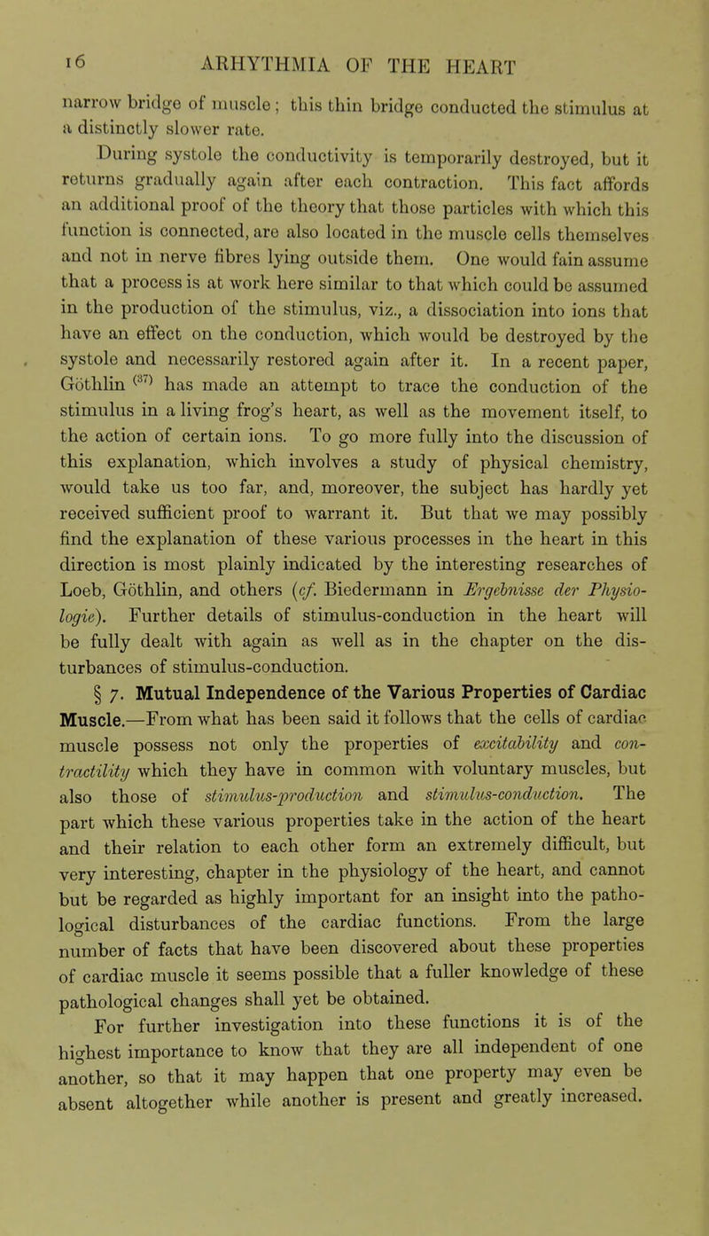 narrow bridge of muscle ; this thin bridge conducted the stimulus at a distinctly slower rate. .During systole the conductivity is temporarily destroyed, but it returns gradually again after each contraction. This fact affords an additional proof of the theory that those particles with which this function is connected, are also located in the muscle cells themselves and not in nerve fibres lying outside them. One would fain assume that a process is at work here similar to that which could be assumed in the production of the stimulus, viz., a dissociation into ions that have an effect on the conduction, which would be destroyed by the systole and necessarily restored again after it. In a recent paper, Göthlin ^^^^ has made an attempt to trace the conduction of the stimulus in a living frog's heart, as well as the movement itself, to the action of certain ions. To go more fully into the discussion of this explanation, which involves a study of physical chemistry, would take us too far, and, moreover, the subject has hardly yet received sufficient proof to warrant it. But that we may possibly find the explanation of these various processes in the heart in this direction is most plainly indicated by the interesting researches of Loeb, Göthlin, and others (c/. Biedermann in Ergebnisse der Physio- logie). Further details of stimulus-conduction in the heart will be fully dealt with again as well as in the chapter on the dis- turbances of stimulus-conduction. § 7. Mutual Independence of the Various Properties of Cardiac Muscle.—From what has been said it follows that the cells of cardiac muscle possess not only the properties of excitability and con- tractility which they have in common with voluntary muscles, but also those of stimulus-production and stimulus-conduction. The part which these various properties take in the action of the heart and their relation to each other form an extremely difficult, but very interesting, chapter in the physiology of the heart, and cannot but be regarded as highly important for an insight into the patho- logical disturbances of the cardiac functions. From the large number of facts that have been discovered about these properties of cardiac muscle it seems possible that a fuller knowledge of these pathological changes shall yet be obtained. For further investigation into these functions it is of the highest importance to know that they are all independent of one another, so that it may happen that one property may even be absent altogether while another is present and greatly increased.