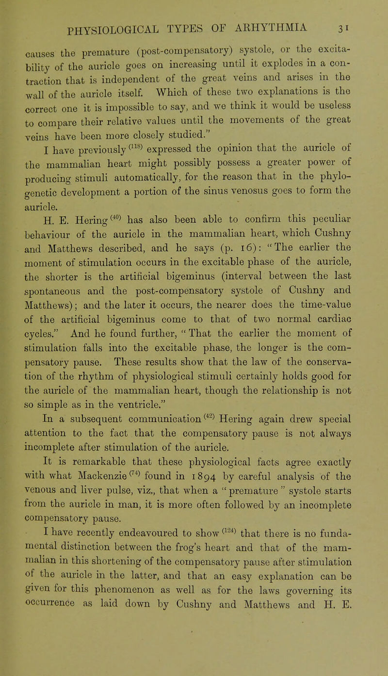 causes the premature (post-compensatory) systole, or the excita- biUty of the auricle goes on increasing until it explodes in a con- traction that is independent of the great veins and arises in the wall of the auricle itself. Which of these two explanations is the correct one it is impossible to say, and we think it would be useless to compare their relative values until the movements of the great veins have been more closely studied. I have previously^^^^^ expressed the opinion that the auricle of the mammalian heart might possibly possess a greater power of producing stimuli automatically, for the reason that in the phylo- genetic development a portion of the sinus venosus goes to form the auricle. H. E. Hering has also been able to confirm this peculiar behaviour of the auricle in the mammalian heart, which Cushny and Matthews described, and he says (p. 16): The earlier the moment of stimulation occurs in the excitable phase of the auricle, the shorter is the artificial bigeminus (interval between the last spontaneous and the post-compensatory systole of Cushny and Matthews); and the later it occurs, the nearer does the time-value of the artificial bisreminus come to that of two normal cardiac o cycles. And he found further,  That the earlier the moment of stimulation falls into the excitable phase, the longer is the com- pensatory pause. These results show that the law of the conserva- tion of the rhythm of physiological stimuli certainly holds good for the auricle of the mammalian heart, though the relationship is not so simple as in the ventricle. In a subsequent communication Hering again drew special attention to the fact that the compensatory pause is not always incomplete after stimulation of the auricle. It is remarkable that these physiological facts agree exactly with what Mackenzie ^^^^ found in 1894 by careful analysis of the venous and liver pulse, viz., that when a  premature  systole starts from the auricle in man, it is more often followed by an incomplete compensatory pause. I have recently endeavoured to show ^^^^^ that there is no funda- mental distinction between the frog's heart and that of the mam- malian in this shortening of the compensatory pause after stimulation of the auricle in the latter, and that an easy explanation can be given for this phenomenon as well as for the laws governing its occurrence as laid down by Cushny and Matthews and H. E.