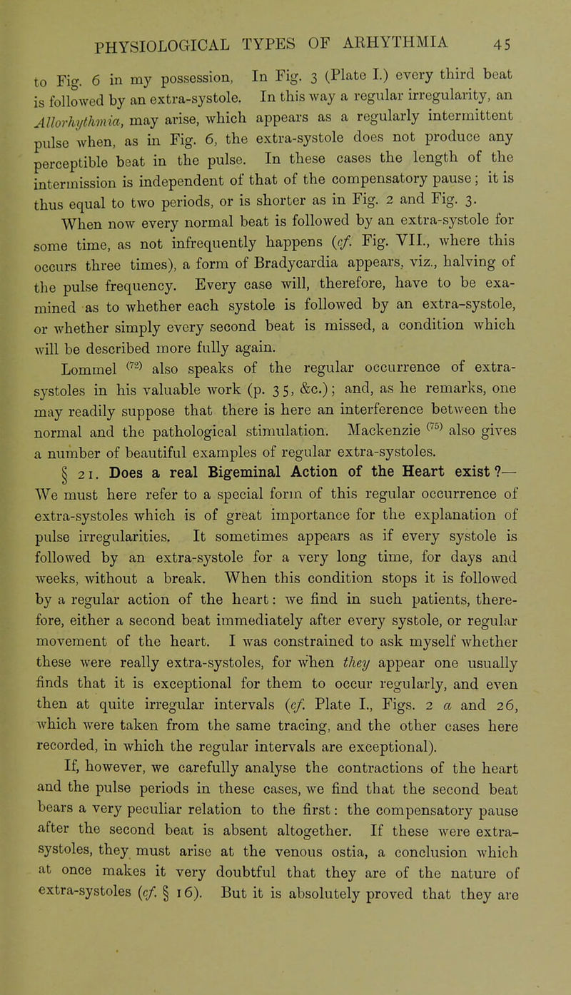 to Fig. 6 in my possession, In Fig. 3 (Plate I.) every third beat is followed by an extra-systole. In this way a regular irregularity, an Allorhythmia, may arise, which appears as a regularly intermittent pulse when, as in Fig. 6, the extra-systole does not produce any perceptible beat in the pulse. In these cases the length of the intermission is mdependent of that of the compensatory pause; it is thus equal to two periods, or is shorter as in Fig. 2 and Fig. 3. When now every normal beat is followed by an extra-systole for some time, as not infrequently happens (c/. Fig. VIL, where this occurs three times), a form of Bradycardia appears, viz., halving of the pulse frequency. Every case will, therefore, have to be exa- mined as to whether each systole is followed by an extra-systole, or whether simply every second beat is missed, a condition which will be described more fully again. Lommel ^^'^ also speaks of the regular occurrence of extra- systoles in his valuable work (p. 35, &c.); and, as he remarks, one may readily suppose that there is here an interference between the normal and the pathological stinmlation. Mackenzie ^^^^ also gives a number of beautiful examples of regular extra-systoles. § 21. Does a real Bigeminal Action of the Heart exist ?— We must here refer to a special form of this regular occurrence of extra-systoles which is of great importance for the explanation of pulse irregularities. It sometimes appears as if every systole is followed by an extra-systole for a very long time, for days and Aveeks, without a break. When this condition stops it is followed by a regular action of the heart: we find in such patients, there- fore, either a second beat immediately after every systole, or regular movement of the heart. I was constrained to ask myself whether these were really extra-systoles, for when they appear one usually finds that it is exceptional for them to occur regularly, and even then at quite irregular intervals (c/. Plate I., Figs. 2 a and 26, which were taken from the same tracing, and the other cases here recorded, in which the regular intervals are exceptional). If, however, we carefully analyse the contractions of the heart and the pulse periods in these cases, we find that the second beat bears a very peculiar relation to the first: the compensatory pause after the second beat is absent altogether. If these were extra- systoles, they must arise at the venous ostia, a conclusion which at once makes it very doubtful that they are of the nature of extra-systoles (c/. § 16). But it is absolutely proved that they are