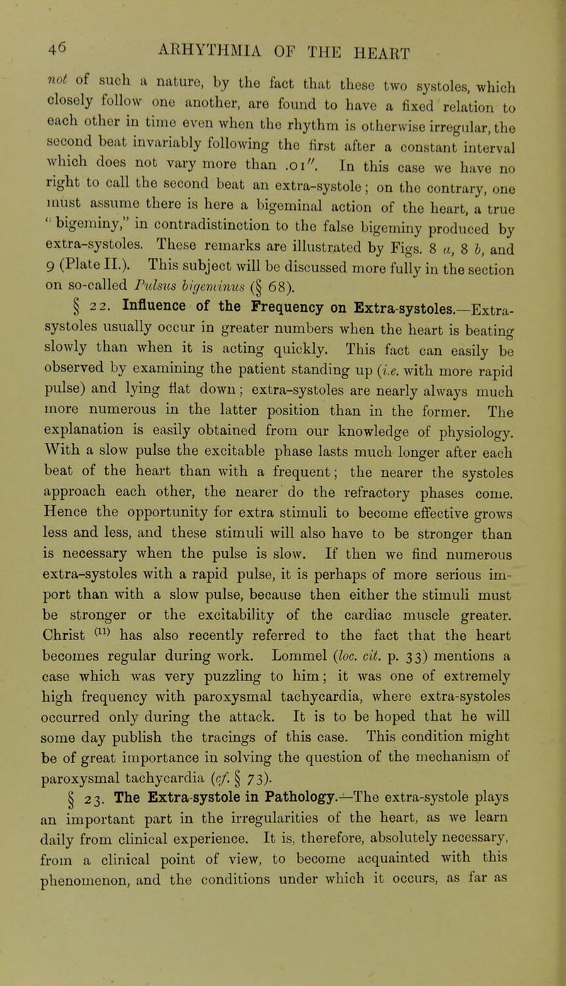 not of such a nature, by the fact that these two systoles, which closely follow one another, are found to have a fixed relation to each other in time even when the rhythm is otherwise irregular, the second beat invariably following the first after a constant interval which does not vary more than .01''. In this case we have no right to call the second beat an extra-systole; on the contrary, one must assume there is here a bigeminal action of the heart, a true '= bigeminy, in contradistinction to the false bigeminy produced by extra-systoles. These remarks are illustrated by Figs. 8 a, 8 J, and 9 (Plate II.). This subject will be discussed more fully in the section on so-called Pulsus bigeviinus (| 68). § 22. Influence of the Frequency on Extra-systoles.—Extra- systoles usually occur in greater numbers when the heart is beating slowly than when it is acting quickly. This fact can easily be observed by examining the patient standing up (i.e. with more rapid pulse) and lying Hat down; extra-systoles are nearly always much more numerous in the latter position than in the former. The explanation is easily obtained from our knowledge of physiology. With a slow pulse the excitable phase lasts much longer after each beat of the heart than with a frequent; the nearer the systoles approach each other, the nearer do the refractory phases come. Hence the opportunity for extra stimuli to become effective grows less and less, and these stimuli will also have to be stronger than is necessary when the pulse is slow. If then we find numerous extra-systoles with a rapid pulse, it is perhaps of more serious im- port than with a slow pulse, because then either the stimuli must be stronger or the excitability of the cardiac muscle greater. Christ ^^^^ has also recently referred to the fact that the heart becomes regular during work. Lommel (loc. cit. p. 33) mentions a case which was very puzzling to him; it was one of extremely high frequency with paroxysmal tachycardia, where extra-systoles occurred only during the attack. It is to be hoped that he will some day publish the tracings of this case. This condition might be of great importance in solving the question of the mechanism of paroxysmal tachycardia (c/. § 73). § 23. The Extra-systole in Pathology.—The extra-systole plays an important part in the irregularities of the heart, as we learn daily from clinical experience. It is, therefore, absolutely necessary, from a clinical point of view, to become acquainted with this phenomenon, and the conditions under which it occurs, as far as