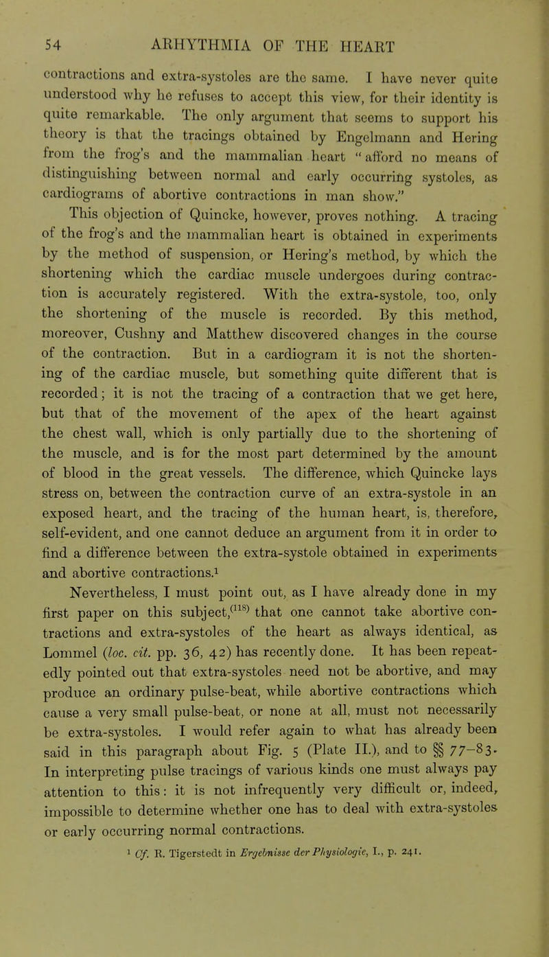 contractions and extra-systoles are the same. I have never quite understood why he refuses to accept this view, for their identity is quite remarkable. The only argument that seems to support his theory is that the tracings obtained by Engelmann and Hering from the frog's and the mammalian heart afford no means of distinguishing between normal and early occurring systoles, as cardiograms of abortive contractions in man show. This objection of Quincke, however, proves nothing. A tracing of the frog's and the mammalian heart is obtained in experiments by the method of suspension, or Hering's method, by which the shortening which the cardiac muscle undergoes during contrac- tion is accurately registered. With the extra-systole, too, only the shortening of the muscle is recorded. By this method, moreover, Cushny and Matthew discovered changes in the course of the contraction. But in a cardiogram it is not the shorten- ing of the cardiac muscle, but something quite different that is recorded; it is not the tracing of a contraction that we get here, but that of the movement of the apex of the heart against the chest wall, which is only partially due to the shortening of the muscle, and is for the most part determined by the amount of blood in the great vessels. The difference, which Quincke lays stress on, between the contraction curve of an extra-systole in an exposed heart, and the tracing of the human heart, is, therefore, self-evident, and one cannot deduce an argument from it in order to find a difference between the extra-systole obtained in experiments and abortive contractions.^ Nevertheless, I must point out, as I have already done in my first paper on this subject,^^^^^ that one cannot take abortive con- tractions and extra-systoles of the heart as always identical, as Lommel {loc. cit. pp. 36, 42) has recently done. It has been repeat- edly pointed out that extra-systoles need not be abortive, and may produce an ordinary pulse-beat, while abortive contractions which cause a very small pulse-beat, or none at all, must not necessarily be extra-systoles. I would refer again to what has already been said in this paragraph about Fig. S (Plate II.), and to §§ 77-83- In interpreting pulse tracings of various kinds one must always pay attention to this: it is not infrequently very difficult or, indeed, impossible to determine whether one has to deal with extra-systoles or early occurring normal contractions. 1 Cf. R. Tigerstedt in Ergehnisse der Physiologie, I., p. 241.