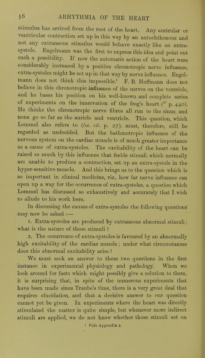 stimulus has arrived from the root of the heart. Any auricular or ventricular contraction set up in this way by an autochthonous and not any extraneous stimulus would behave exactly like an extra- systole. Engolmann was the first to express this idea and point out such a possibility. If now the automatic action of the heart were considerably increased by a positive chronotropic nerve influence, extra-systoles might be set up in that way by nerve influence. Engel- mann does not think this impossible.' F. B. Hoff'mann does not believe in this chronotropic influence of the nerves on the ventricle, and he bases his position on his well-known and complete series of experiments on the innervation of the frog's heart f p. 440). He thinks the chronotropic nerve fibres all run to the sinus, and none go so far as the auricle and ventricle. This question, which Lommel also refers to {loc. cit. p. 27), must, therefore, still be regarded as undecided. But the bathmotropic influence of the nervous system on the cardiac m^uscle is of much greater importance as a cause of extra-systoles. The excitability of the heart can be raised so much by this influence that feeble stimuH, which normally are unable to produce a contraction, set up an extra-systole in the hyper-sensitive muscle. And this brings us to the question which is so important in clinical medicine, viz., how far nerve influence can open up a way for the occurrence of extra-systoles, a question which Lommel has discussed so exhaustively and accurately that I wish to allude to his work here. In discussing the causes of extra-systoles the following questions may now be asked :— 1. Extra-systoles are produced by extraneous abnormal stimuli; what is the nature of these stimuli ? 2. The occurrence of extra-systoles is favoured by an abnormally high excitability of the cardiac muscle; under what circumstances does this abnormal excitability arise ? We must seek an answer to these two questions in the first instance in experimental physiology and pathology. When we look around for facts which might possibly give a solution to them, it is surprising that, in spite of the numerous experiments that have been made since Traube's time, there is a very great deal that requires elucidation, and that a decisive answer to our question cannot yet be given. In experiments where the heart was directly stimulated the matter is quite simple, but whenever more indirect stimuli are applied, we do not know whether those stimuli act on ^ Vide Appendix 2.