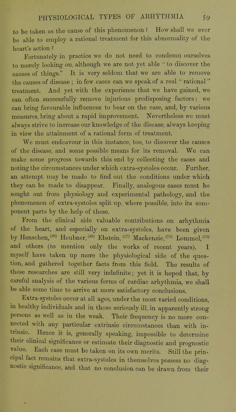 to be taken as the cause of this phenomenon ? How shall we ever be able to employ a rational treatment for this abnormality of the heart's action ? Fortunately in practice we do not need to condemn ourselves to merely looking on, although we are not yet able  to discover the causes of things. It is very seldom that we are able to remove the causes of disease ; in few cases can we speak of a real  rational treatment. And yet with the experience that we have gained, we can often successfully remove injurious predisposing factors; we can bring favourable influences to bear on the case, and, by various measures, bring about a rapid improvement. Nevertheless we must always strive to increase our knowledge of the disease, always keeping in view the attainment of a rational form of treatment. We must endeavour in this instance, too, to discover the causes of the disease, and some possible means for its removal. We can make some progress towards this end by collecting the cases and noting the circumstances under which extra-systoles occur. Further, an attempt may be made to find out the conditions under which they can be made to disappear. Finally, analogous cases must be sought out from physiology and experimental pathology, and the phenomenon of extra-systoles split up, where possible, into its com- ponent parts by the help of these. From the clinical side valuable contributions on arhythmia of the heart, and especially on extra-systoles, have been given by Henschen,(=^^> Heubner,(*^> Ebstein, Mackenzie, Lommel,^^^) and others (to mention only the works of recent years). I myself have taken up more the physiological side of the ques- tion, and gathered together facts from this field. The results of these researches are still very indefinite; yet it is hoped that, by careful analysis of the various forms of cardiac arhythmia, we shall be able some time to arrive at more satisfactory conclusions. Extra-systoles occur at all ages, under the most varied conditions, m healthy individuals and in those seriously ill, in apparently strong persons as well as in the weak. Their frequency is no more con- nected with any particular extrinsic circumstances than with in- trmsic. Hence it is, generally speaking, impossible to determine their clinical significance or estimate their diagnostic and prognostic value. Each case must be taken on its own merits. Still the prin- cipal fact remains that extra-systoles in themselves possess no diag- nostic significance, and that no conclusion can be drawn from their t