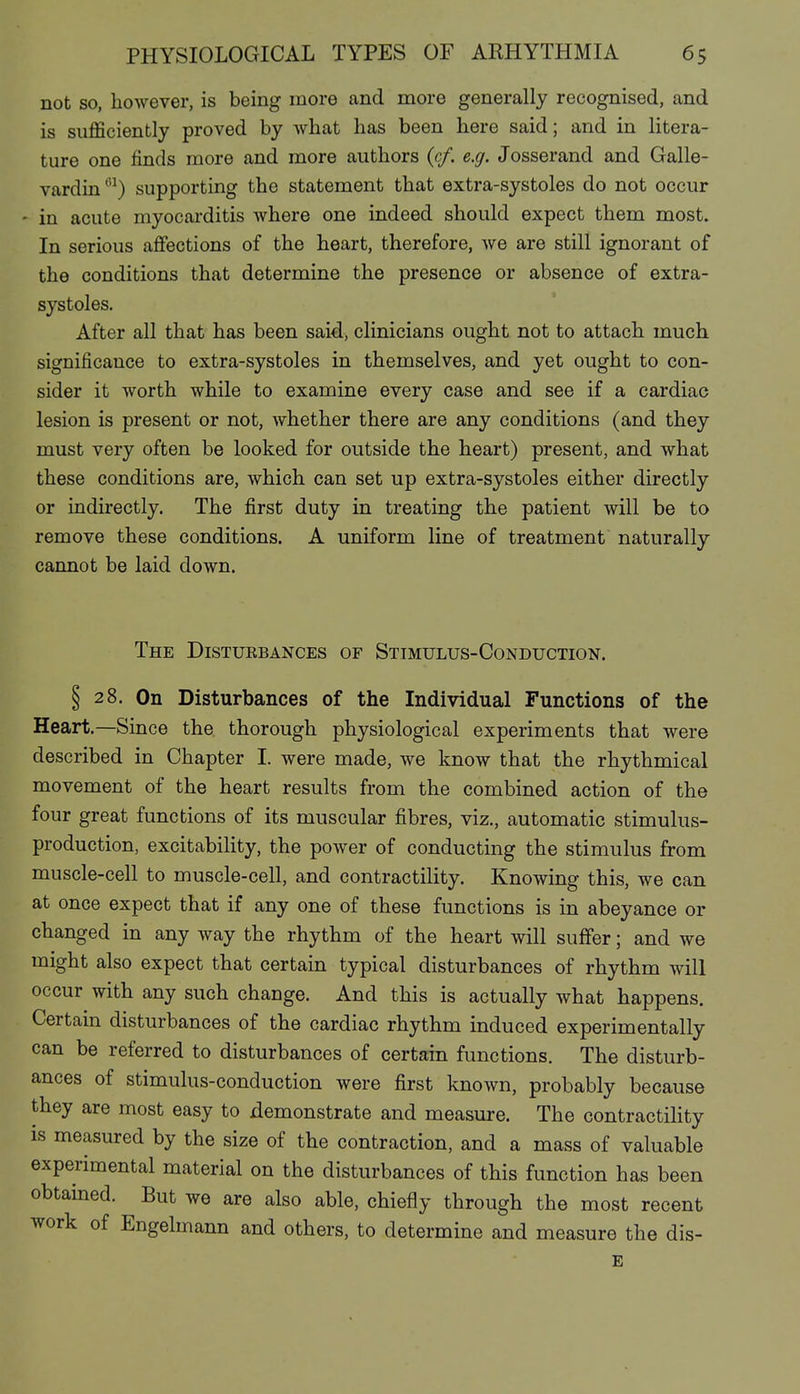 not so, however, is being more and more generally recognised, and is sufßciently proved by what has been here said; and in litera- ture one finds more and more authors (c/. e.g. Josserand and Galle- vardin supporting the statement that extra-systoles do not occur - in acute myocarditis where one indeed should expect them most. In serious affections of the heart, therefore, we are still ignorant of the conditions that determine the presence or absence of extra- systoles. After all that has been said, clinicians ought not to attach much significance to extra-systoles in themselves, and yet ought to con- sider it worth while to examine every case and see if a cardiac lesion is present or not, whether there are any conditions (and they must very often be looked for outside the heart) present, and what these conditions are, which can set up extra-systoles either directly or indirectly. The first duty in treating the patient will be to remove these conditions. A uniform line of treatment naturally cannot be laid down. The Distukbances of Stimulus-Conduction. § 28. On Disturbances of the Individual Functions of the Heart.—Since the thorough physiological experiments that were described in Chapter I. were made, we know that the rhythmical movement of the heart results from the combined action of the four great functions of its muscular fibres, viz., automatic stimulus- production, excitability, the power of conducting the stimulus from muscle-cell to muscle-cell, and contractility. Knowing this, we can at once expect that if any one of these functions is in abeyance or changed in any way the rhythm of the heart will suffer; and we might also expect that certain typical disturbances of rhythm will occur with any such change. And this is actually what happens. Certain disturbances of the cardiac rhythm induced experimentally can be referred to disturbances of certain functions. The disturb- ances of stimulus-conduction were first known, probably because they are most easy to demonstrate and measure. The contractiHty IS measured by the size of the contraction, and a mass of valuable experimental material on the disturbances of this function has been obtained. But we are also able, chiefly through the most recent work of Engelmann and others, to determine and measure the dis- E