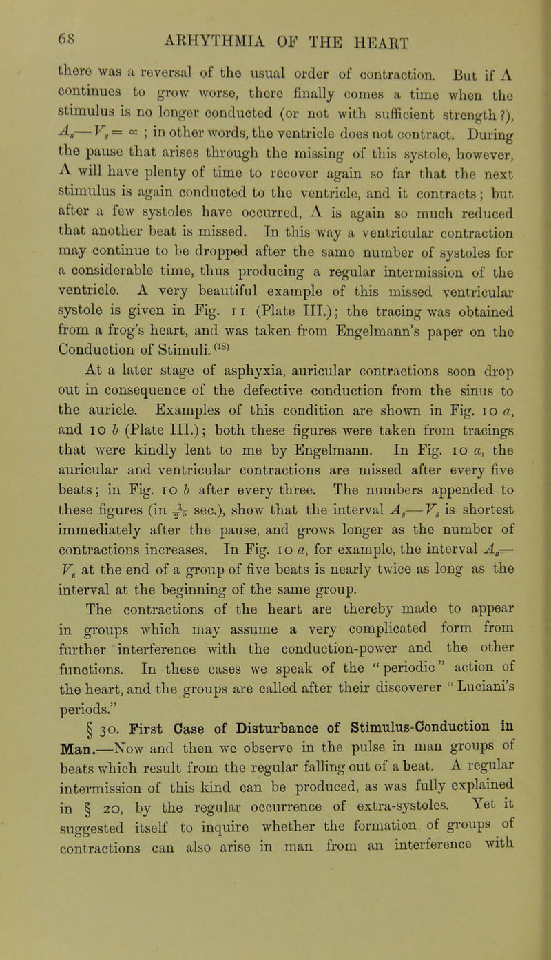 there was a reversal of the usual order of contraction. But if A continues to grow worse, there finally comes a time when the stimulus is no longer conducted (or not with sufficient strength ?), ^8— = oc ; in other words, the ventricle does not contract. During the pause that arises through the missing of this systole, however, A will have plenty of time to recover again so far that the next stimulus is again conducted to the ventricle, and it contracts; but after a few systoles have occurred, A is again so much reduced that another beat is missed. In this way a ventricular contraction may continue to be dropped after the same number of systoles for a considerable time, thus producing a regular intermission of the ventricle. A very beautiful example of this missed ventricular systole is given in Fig. 11 (Plate III.); the tracing Avas obtained from a frog's heart, and was taken from Engelmann's paper on the Conduction of Stimuli. ^^^^ At a later stage of asphyxia, auricular contractions soon drop out in consequence of the defective conduction from the sinus to the auricle. Examples of this condition are shown in Fig. lo a, and lo b (Plate III.); both these figures were taken from tracings that were kindly lent to me by Engelmann. In Fig. lo a, the auricular and ventricular contractions are missed after every five beats; in Fig. i o b after every three. The numbers appended to these figures (in -Jg- sec), show that the interval Ag—Vg is shortest immediately after the pause, and grows longer as the number of contractions increases. In Fig. lo a, for example, the interval Ag— Vg at the end of a group of five beats is nearly twice as long as the interval at the beginning of the same group. The contractions of the heart are thereby made to appear in groups which may assume a very complicated form from further interference with the conduction-power and the other functions. In these cases we speak of the  periodic action of the heart, and the groups are called after their discoverer  Luciani's periods. § 30. First Case of Disturbance of Stimulus-Conduction in Man.—Now and then we observe in the pulse in man groups of beats which result from the regular falling out of a beat. A regular intermission of this kind can be produced, as was fully explained in § 20, by the regular occurrence of extra-systoles. Yet it suggested itself to inquire whether the formation of groups of contractions can also arise in man from an interference with