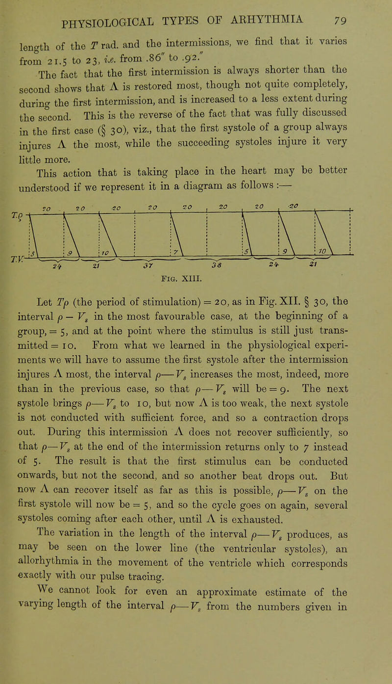 length of the T rad. and the intermissions, we find that it varies from 21.5 to 23, from .86 to .92. The fact that the first intermission is always shorter than the second shows that A is restored most, though not quite completely, during the first intermission, and is increased to a less extent during the se'cond. This is the reverse of the fact that was fully discussed in the first case (§ 30), viz., that the first systole of a group always injures A the most, while the succeeding systoles injure it very little more. This action that is taking place in the heart may be better understood if we represent it in a diagram as follows :— Fig. XIII. Let Tp (the period of stimulation) = 20, as in Fig. XII. § 30, the interval p — Vg in the most favourable case, at the beginning of a group, = 5, and at the point where the stimulus is still just trans- mitted = 10. From what we learned in the physiological experi- ments we will have to assume the first systole after the intermission injures A most, the interval p—Vg increases the most, indeed, more than in the previous case, so that p—Vg will be = 9. The next systole brings p— Vg to i o, but now A is too weak, the next systole is not conducted with sufiicient force, and so a contraction drops out. During this intermission A does not recover sufficiently, so that p—Vg at the end of the intermission returns only to 7 instead of 5. The result is that the first stimulus can be conducted onwards, but not the second, and so another beat drops out. But now A can recover itself as far as this is possible, p— Vg on the first systole will now be = 5, and so the cycle goes on again, several systoles coming after each other, until A is exhausted. The variation in the length of the interval p— Vg produces, as may be seen on the lower line (the ventricular systoles), an allorhythmia in the movement of the ventricle which corresponds exactly with our pulse tracing. We cannot look for even an approximate estimate of the varying length of the interval p—Vg from the numbers given in