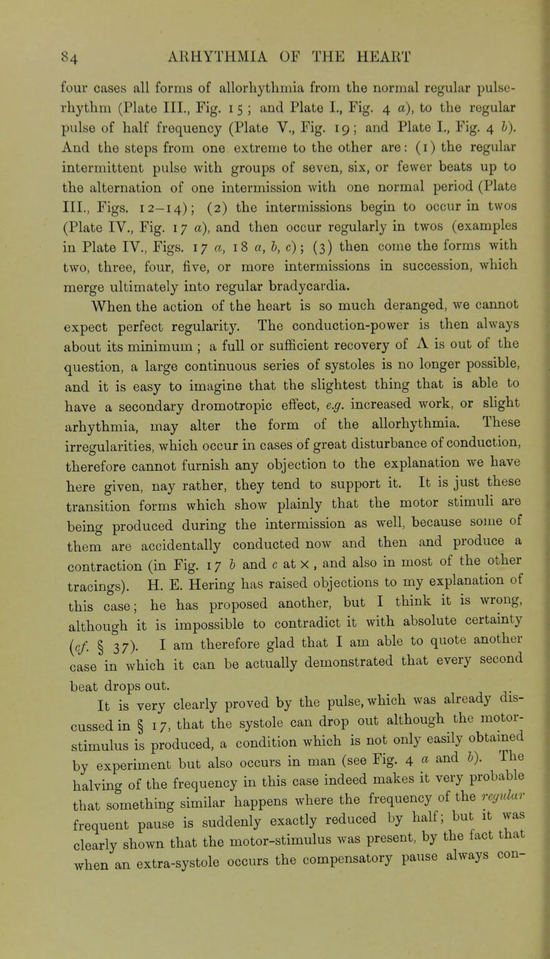 four cases all forms of allorhythinia from the normal regular pulse- rhythm (Plate III., Fig. i 5 ; and Plate I., Fig. 4 a), to the regular pulse of half frequency (Plate V., Fig. 19; and Plate I., Fig. 4 b). And the steps from one extreme to the other are: (i) the regular intermittent pulse with groups of seven, six, or fewer beats up to the alternation of one intermission with one normal period (Plate III., Figs. 12-14); (2) the intermissions begin to occur in twos (Plate IV., Fig. 17 a), and then occur regularly in twos (examples in Plate IV., Figs. 17 a, iS a, h,c); (3) then come the forms with two, three, four, five, or more intermissions in succession, which merge ultimately into regular bradycardia. When the action of the heart is so much deranged, we cannot expect perfect regularity. The conduction-power is then always about its minimum ; a full or sufficient recovery of A is out of the question, a large continuous series of systoles is no longer possible, and it is easy to imagine that the slightest thing that is able to have a secondary dromotropic effect, e.g. increased work, or slight arhythmia, may alter the form of the allorhythmia. These irregularities, which occur in cases of great disturbance of conduction, therefore cannot furnish any objection to the explanation we have here given, nay rather, they tend to support it. It is just these transition forms which show plainly that the motor stimuH are being produced during the intermission as well, because some of them are accidentally conducted now and then and produce a contraction (in Fig. 17 & and c at x , and also in most of the other tracings). H. E. Hering has raised objections to my explanation of this case; he has proposed another, but I think it is wrong, although it is impossible to contradict it with absolute certamty (c/. § 37)- I am therefore glad that I am able to quote another case in which it can be actually demonstrated that every second beat drops out. It is very clearly proved by the pulse, which was already dis- cussed in § 17, that the systole can drop out although the motor- stimulus is produced, a condition which is not only easily obtamed by experiment but also occurs in man (see Fig. 4 « and h). The halving of the frequency in this case indeed makes it very probable that something similar happens where the frequency of the rcyular frequent pause is suddenly exactly reduced by half; but it was clearly shown that the motor-stimulus was present, by the fact that when an extra-systole occurs the compensatory pause always con-
