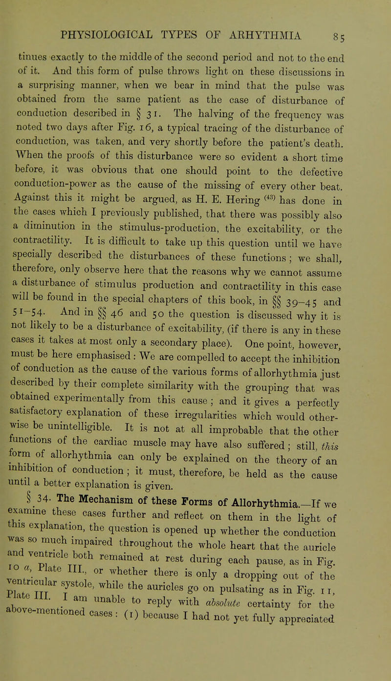 tinues exactly to the middle of the second period and not to the end of it. And this form of pulse throws light on these discussions in a surprising manner, when we bear in mind that the pulse was obtained from the same patient as the case of disturbance of conduction described in § 31. The halving of the frequency was noted two days after Fig. 16, a typical tracing of the disturbance of conduction, was taken, and very shortly before the patient's death. When the proofs of this disturbance were so evident a short time before, it was obvious that one should point to the defective conduction-power as the cause of the missing of every other beat. Against this it might be argued, as H. E. Hering has done in the cases which I previously published, that there was possibly also a diminution in the stimulus-production, the excitability, or the contractility. It is difficult to take up this question until we have specially described the disturbances of these functions; we shall, therefore, only observe here that the reasons why we cannot assume a disturbance of stimulus production and contractility in this case will be found in the special chapters of this book, in §§ 39-45 and 51-54- And in §§ 46 and 50 the question is discussed why it is not likely to be a disturbance of excitability, (if there is any in these cases it takes at most only a secondary place). One point, however, must be here emphasised : We are compelled to accept the inhibition of conduction as the cause of the various forms of allorhythmia just described by their complete similarity with the grouping that was obtamed experimentally from this cause ; and it gives a perfectly satisfactory explanation of these irregularities which would other- wise be unintelligible. It is not at all improbable that the other functions of the cardiac muscle may have also suflfered ; still this lorm of allorhythmia can only be explained on the theory of an inhibition of conduction ; it must, therefore, be held as the cause until a better explanation is given. § 34- The Mechanism of these Forms of Allorhythmia.-If we examme these cases further and reflect on them in the light of this explanation, the question is opened up whether the conduction was so much impaired throughout the whole heart that the auricle and ventricle both remained at rest during each pause, as in Fig. 10 a, j:« ate III or whether there is only a dropping out of the V ntncu ar systole, while the auricles go on pulsating as in Fig. 11, riate 111. I am unable to reply with aUolute certainty for the above-mentioned cases : (i) because I had not yet fully appreciated