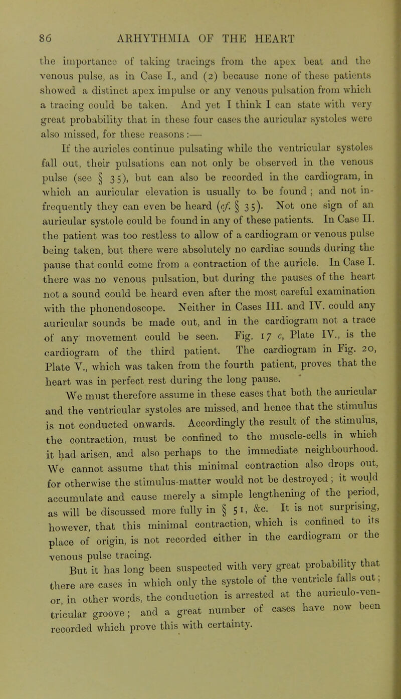 the importance of taking tracings from the apex beat and the venous pulse, as in Case I., and (2) because none of these patients showed a distinct apex impulse or any venous pulsation from which a tracing could be taken. And yet I think I can state with very great probability that in these four cases the auricular systoles were also missed, for these reasons:— If the auricles continue pulsating while the ventricular systoles fall out, their pulsations can not only be observed in the venous pulse (see § 35), but can also be recorded in the cardiogram, in which an auricular elevation is usually to be found ; and not in- frequently they can even be heard (c/. § 35). Not one sign of an auricular systole could be found in any of these patients. In Case II. the patient was too restless to allow of a cardiogram or venous pulse being taken, but there were absolutely no cardiac sounds during the pause that could come from a contraction of the auricle. In Case I. there was no venous pulsation, but during the pauses of the heart not a sound could be heard even after the most careful examination with the phonendoscope. Neither in Cases III. and IV. could any auricular sounds be made out, and in the cardiogram not a trace of any movement could be seen. Fig. 17 c, Plate IV., is the cardiogram of the third patient. The cardiogram in Fig. 20, Plate v., which was taken from the fourth patient, proves that the heart was in perfect rest during the long pause. We must therefore assume in these cases that both the auricular and the ventricular systoles are missed, and hence that the stimulus is not conducted onwards. Accordingly the result of the stimulus, the contraction, must be confined to the muscle-cells in which it had arisen, and also perhaps to the immediate neighbourhood. We cannot assume that this minimal contraction also drops out, for otherwise the stimulus-matter would not be destroyed; it would accumulate and cause merely a simple lengthening of the period, as will be discussed more fully in § 51. &c. It is not surprismg, however, that this minimal contraction, which is confined to its place of origin, is not recorded either in the cardiogram or the venous pulse tracing. But it has long been suspected with very great probability that there are cases in which only the systole of the ventricle falls out; or in other words, the conduction is arrested at the auriculo-ven- tricular groove; and a great number of cases have now been recorded which prove this with certainty.