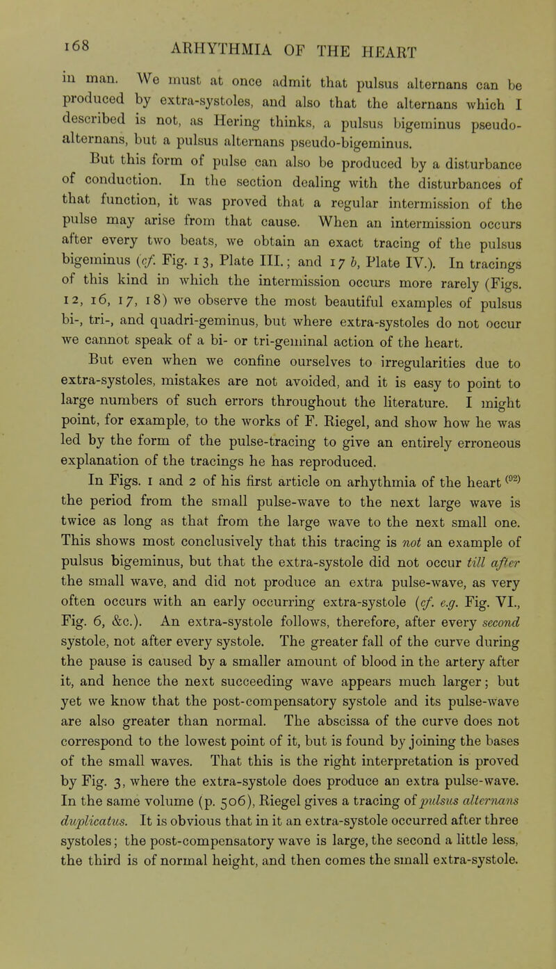 iu man. We must at once admit that pulsus alternans can be produced by extra-systoles, and also that the alternans which I described is not, as Hering thinks, a pulsus bigerainus pseudo- alternans, but a pulsus alternans pseudo-bigeminus. But this form of pulse can also be produced by a disturbance of conduction. In the section dealing with the disturbances of that function, it was proved that a regular intermission of the pulse may arise from that cause. When an intermission occurs after every tAvo beats, we obtain an exact tracing of the pulsus bigeminus (>/. Fig. 13, Plate III.; and 17 b, Plate IV.). In tracings of this kind in which the intermission occurs more rarely (Figs. 12, 16, 17, 18) we observe the most beautiful examples of pulsus bi-, tri-, and quadri-geminus, but where extra-systoles do not occur we cannot speak of a bi- or tri-geminal action of the heart. But even when we confine ourselves to irregularities due to extra-systoles, mistakes are not avoided, and it is easy to point to large numbers of such errors throughout the hterature. I might point, for example, to the works of F. Riegel, and show how he was led by the form of the pulse-tracing to give an entirely erroneous explanation of the tracings he has reproduced. In Figs. I and 2 of his first article on arhythmia of the heart the period from the small pulse-wave to the next large wave is twice as long as that from the large wave to the next small one. This shows most conclusively that this tracing is not an example of pulsus bigeminus, but that the extra-systole did not occur till after the small wave, and did not produce an extra pulse-wave, as very often occurs with an early occurring extra-systole {cf. e.g. Fig. VI., Fig. 6, &c.). An extra-systole follows, therefore, after every second systole, not after every systole. The greater fall of the curve during the pause is caused by a smaller amount of blood in the artery after it, and hence the next succeeding wave appears much larger; but yet we know that the post-compensatory systole and its pulse-wave are also greater than normal. The abscissa of the curve does not correspond to the lowest point of it, but is found by joining the bases of the small waves. That this is the right interpretation is proved by Fig. 3, where the extra-systole does produce an extra pulse-wave. In the same volume (p. 506), Riegel gives a tracing ofj^ulsus alternam duplicatus. It is obvious that in it an extra-systole occurred after three systoles; the post-compensatory wave is large, the second a little less, the third is of normal height, and then comes the small extra-systole.