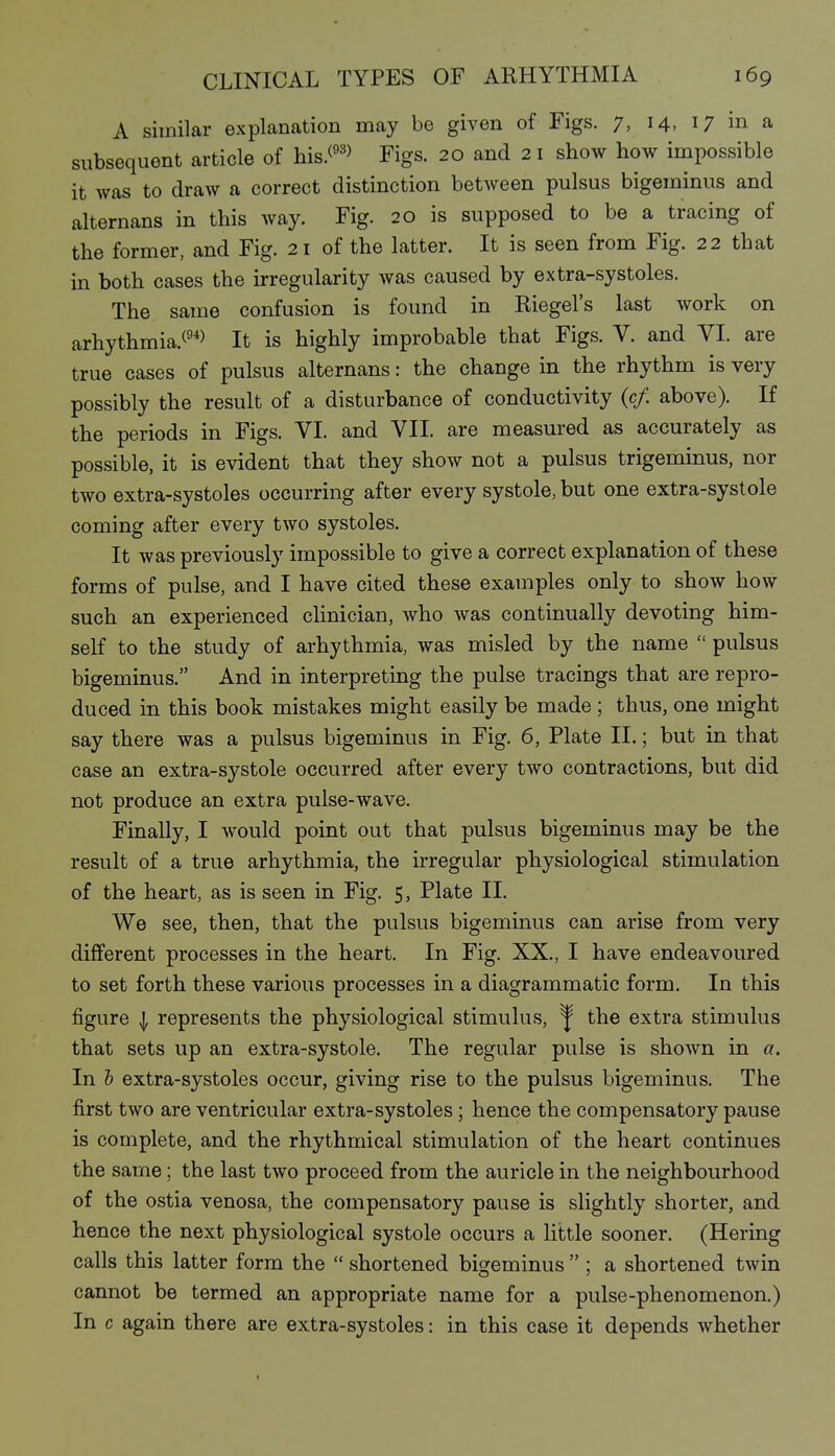 A similar explanation may be given of Figs. 7, 14, 17 in a subsequent article of his.(^'> Figs. 20 and 21 show how impossible it Avas to draw a correct distinction between pulsus bigeminus and alternans in this way. Fig. 20 is supposed to be a tracing of the former, and Fig. 21 of the latter. It is seen from Fig. 22 that in both cases the irregularity was caused by extra-systoles. The same confusion is found in Riegels last work on arhythmia.(^*> It is highly improbable that Figs. V. and VI. are true cases of pulsus alternans: the change in the rhythm is very possibly the result of a disturbance of conductivity (c/. above). If the periods in Figs. VI. and VII. are measured as accurately as possible, it is evident that they show not a pulsus trigeminus, nor two extra-systoles occurring after every systole, but one extra-systole coming after every two systoles. It was previously impossible to give a correct explanation of these forms of pulse, and I have cited these examples only to show how such an experienced clinician, who was continually devoting him- self to the study of arhythmia, was misled by the name  pulsus bigeminus. And in interpreting the pulse tracings that are repro- duced in this book mistakes might easily be made ; thus, one might say there was a pulsus bigeminus in Fig. 6, Plate II.; but in that case an extra-systole occurred after every two contractions, but did not produce an extra pulse-wave. Finally, I would point out that pulsus bigeminus may be the result of a true arhythmia, the irregular physiological stimulation of the heart, as is seen in Fig. 5, Plate II. We see, then, that the pulsus bigeminus can arise from very dilferent processes in the heart. In Fig. XX., I have endeavoured to set forth these various processes in a diagrammatic form. In this figure I represents the physiological stimulus, ^ the extra stimulus that sets up an extra-systole. The regular pulse is shown in a. In 5 extra-systoles occur, giving rise to the pulsus bigeminus. The first two are ventricular extra-systoles; hence the compensatory pause is complete, and the rhythmical stimulation of the heart continues the same; the last two proceed from the auricle in the neighbourhood of the ostia venosa, the compensatory pause is slightly shorter, and hence the next physiological systole occurs a little sooner. (Hering calls this latter form the  shortened bigeminus  ; a shortened twin cannot be termed an appropriate name for a pulse-phenomenon.) In c again there are extra-systoles: in this case it depends whether I