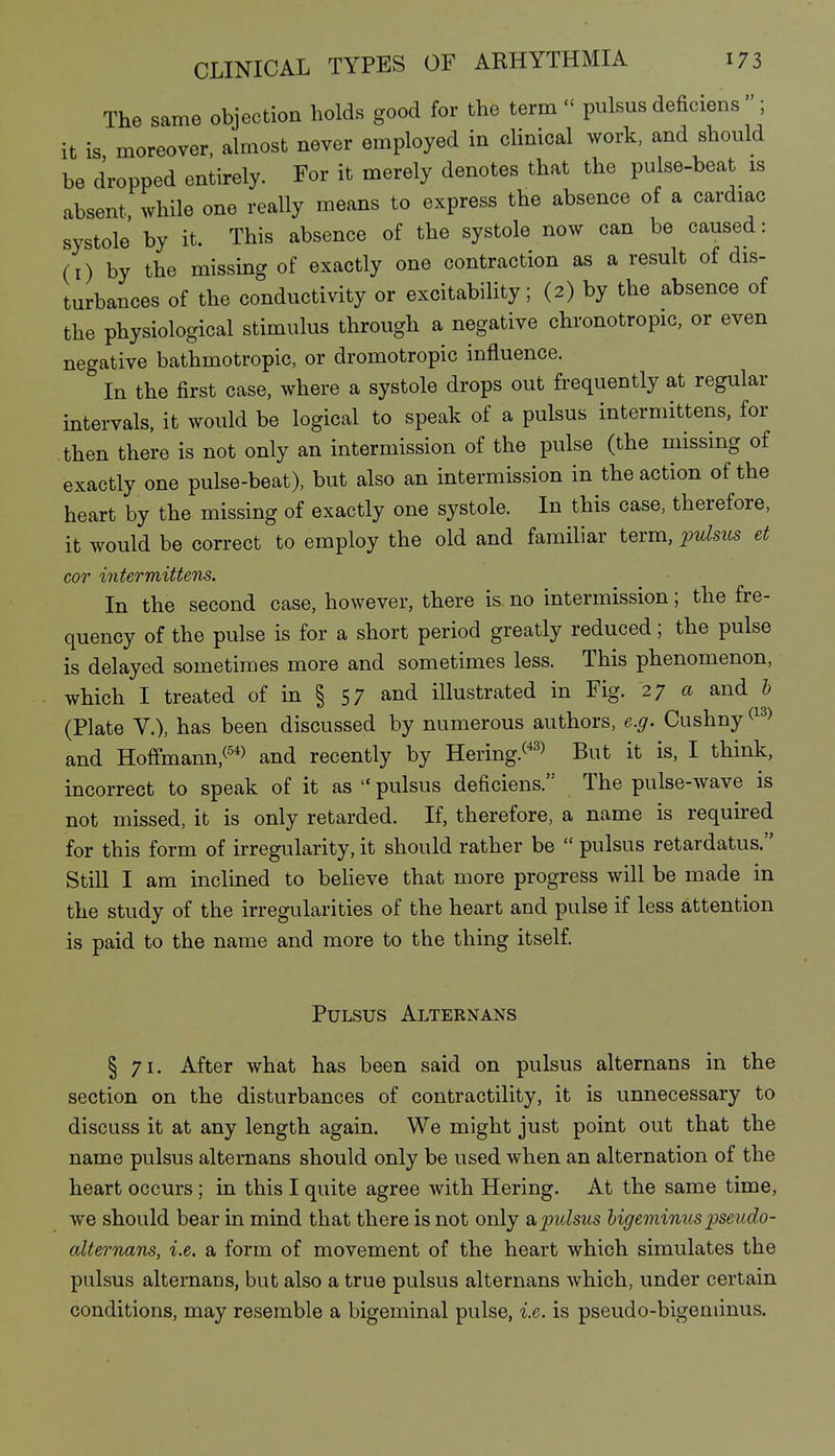 The same objection holds good for the term  pulsus deficiens ; it is moreover, almost never employed in clinical work, and should be dropped entirely. For it merely denotes that the pulse-beat is absent while one really means to express the absence of a cardiac systole' by it. This absence of the systole now can be caused: (i) by the missing of exactly one contraction as a result of dis- turbances of the conductivity or excitability; (2) by the absence of the physiological stimulus through a negative chronotropic, or even negative bathmotropic, or dromotropic influence. In the first case, where a systole drops out frequently at regular intervals, it would be logical to speak of a pulsus intermittens, for then there is not only an intermission of the pulse (the missing of exactly one pulse-beat), but also an intermission in the action of the heart by the missing of exactly one systole. In this case, therefore, it would be correct to employ the old and familiar term, ^^uIsils et cor intermittens. In the second case, however, there is no intermission; the fre- quency of the pulse is for a short period greatly reduced; the pulse is delayed sometimes more and sometimes less. This phenomenon, which I treated of in § 57 and illustrated in Fig. 27 a and b (Plate v.), has been discussed by numerous authors, e.g. Cushny and Hofifmann,^'*) and recently by Hering.^'^^ But it is, I think, incorrect to speak of it as  pulsus deficiens. The pulse-wave is not missed, it is only retarded. If, therefore, a name is required for this form of irregularity, it should rather be  pulsus retardatus. Still I am inclined to believe that more progress will be made in the study of the irregularities of the heart and pulse if less attention is paid to the name and more to the thing itself Pulsus Alternans § 71. After what has been said on pulsus alternans in the section on the disturbances of contractility, it is unnecessary to discuss it at any length again. We might just point out that the name pulsus alternans should only be used when an alternation of the heart occurs ; in this I quite agree with Hering. At the same time, we should bear in mind that there is not only st. pulsus higeminus pseudo- alternans, i.e. a form of movement of the heart which simulates the pulsus alternans, but also a true pulsus alternans which, under certain conditions, may resemble a bigeminal pulse, i.e. is pseudo-bigeniinus.