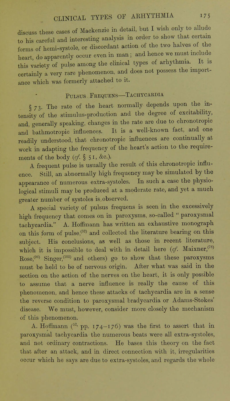 discuss these cases of Mackenzie in detail, but I wish only to allude to his careful and interesting analysis in order to show that certain forms of hemi-systole, or discordant action of the two halves of the heart do apparently occur even in man ; and hence we must mclude this variety of pulse among the clinical types of arhythmia. It is certainly a very rare phenomenon, and does not possess the import- ance which was formerly attached to it. Pulsus Fbequens—Tachycaedia § 73. The rate of the heart normally depends upon the in- tensity of the stimulus-production and the degree of excitability, and, generally speaking, changes in the rate are due to chronotropic and' bathmotropic influences. It is a well-known fact, and one readUy understood, that chronotropic influences are continually at work in adapting the frequency of the heart's action to the require- ments of the body {cf. §51, &c.). A frequent pulse is usually the result of this chronotropic influ- ence. Still, an abnormally high frequency may be simulated by the appearance of numerous extra-systoles. In such a case the physio- logical stimuli may be produced at a moderate rate, and yet a much greater number of systoles is observed. A special variety of pulsus frequens is seen in the excessively high frequency that comes on in paroxysms, so-called  paroxysmal tachycardia. A. Hoffmann has written an exhaustive monograph on this form of pulse,^^^) and collected the literature bearing on this subject. His conclusions, as well as those in recent literature, which it is impossible to deal with in detail here (cf. Maixner,^^> Rose,^^°^ Singer,^^°^> and others) go to show that these paroxysms must be held to be of nervous origin. After what was said in the section on the action of the nerves on the heart, it is only possible to assume that a nerve influence is really the cause of this phenomenon, and hence these attacks of tachycardia are in a sense the reverse condition to paroxysmal bradycardia or Adams-Stokes' disease. We must, however, consider more closely the mechanism of this phenomenon. A. Hoflinann (^^' pp. 174-176) was the first to assert that in paroxysmal tachycardia the numerous beats were all extra-systoles, and not ordinary contractions. He bases this theory on the fact that after an attack, and in direct connection with it, irregularities occur which he says are due to extra-systoles, and regards the whole