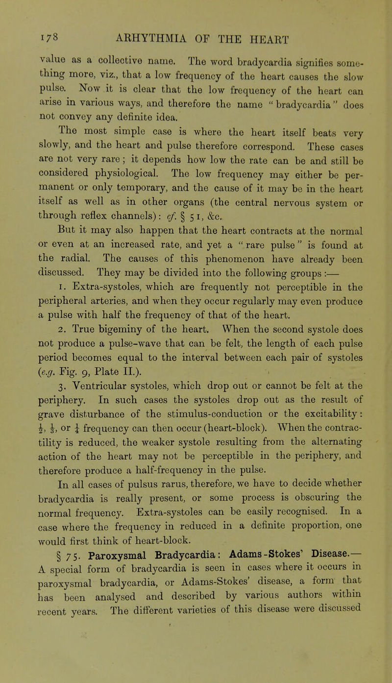 value as a collective name. The word bradycardia signifies some- thing more, viz., that a low frequency of the heart causes the slow pulse. Now it is clear that the low frequency of the heart can arise in various ways, and therefore the name  bradycardia  does not convey any definite idea. The most simple case is where the heart itself beats very slowly, and the heart and pulse therefore correspond. These cases are not very rare; it depends how low the rate can be and still be considered physiological. The low frequency may either be per- manent or only temporary, and the cause of it may be in the heart itself as well as in other organs (the central nervous system or through reflex channels): c/. § 5 i, &c. But it may also happen that the heart contracts at the normal or even at an increased rate, and yet a  rare pulse  is found at the radial. The causes of this phenomenon have already been discussed. They may be divided into the following groups:— 1. Extra-systoles, which are frequently not perceptible in the peripheral arteries, and when they occur regularly may even produce a pulse with half the frequency of that of the heart. 2. True bigeminy of the heart. When the second systole does not produce a pulse-wave that can be felt, the length of each pulse period becomes equal to the interval between each pair of systoles {e.g. Fig. 9, Plate II.). 3. Ventricular systoles, which drop out or cannot be felt at the periphery. In such cases the systoles drop out as the result of grave disturbance of the stimulus-conduction or the excitability: ^, I, or \ frequency can then occur (heart-block). When the contrac- tility is reduced, the weaker systole resulting from the alternating action of the heart may not be perceptible in the periphery, and therefore produce a half-frequency in the pulse. In all cases of pulsus rarus, therefore, we have to decide whether bradycardia is really present, or some process is obscuring the normal frequency. Extra-systoles can be easily recognised. In a case where the frequency in reduced in a definite proportion, one would first think of heart-block. § 75. Paroxysmal Bradycardia: Adams-Stokes' Disease.— A special form of bradycardia is seen in cases where it occurs in paroxysmal bradycardia, or Adams-Stokes' disease, a form that has been analysed and described by various authors within recent years. The different varieties of this disease were discussed