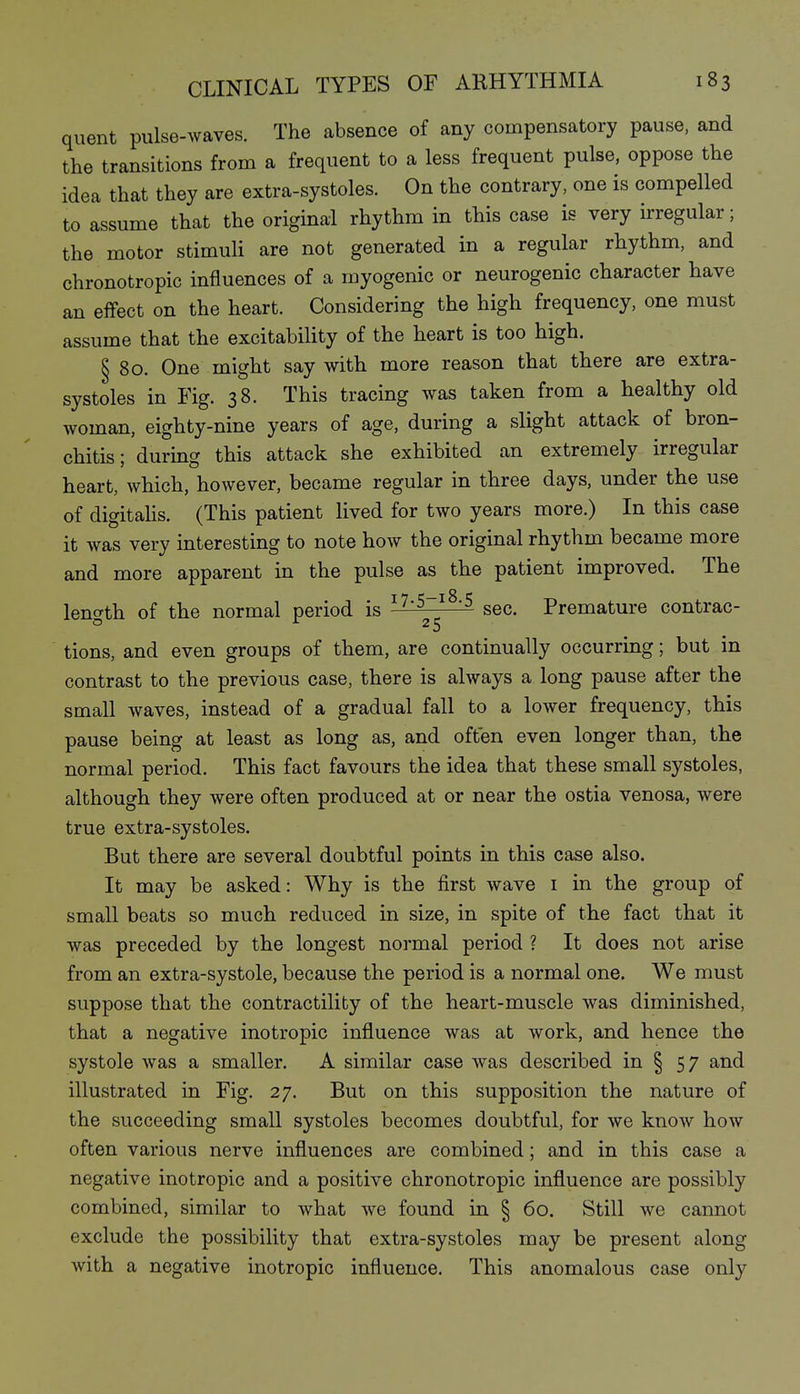 quent pulse-waves. The absence of any compensatory pause, and the transitions from a frequent to a less frequent pulse, oppose the idea that they are extra-systoles. On the contrary, one is compelled to assume that the original rhythm in this case is very irregular; the motor stimuli are not generated in a regular rhythm, and chronotropic influences of a myogenic or neurogenic character have an effect on the heart. Considering the high frequency, one must assume that the excitability of the heart is too high. § 80. One might say with more reason that there are extra- systoles in Fig. 38. This tracing was taken from a healthy old woman, eighty-nine years of age, during a slight attack of bron- chitis; durmg this attack she exhibited an extremely irregular heart, which, however, became regular in three days, under the use of digitahs. (This patient lived for two years more.) In this case it was very interesting to note how the original rhythm became more and more apparent in the pulse as the patient improved. The lencrth of the normal period is ^^'^^^'^ sec. Premature contrac- o J- 25 tions, and even groups of them, are continually occurring; but in contrast to the previous case, there is always a long pause after the small waves, instead of a gradual fall to a lower frequency, this pause being at least as long as, and often even longer than, the normal period. This fact favours the idea that these small systoles, although they were often produced at or near the ostia venosa, were true extra-systoles. But there are several doubtful points in this case also. It may be asked: Why is the first wave i in the group of small beats so much reduced in size, in spite of the fact that it was preceded by the longest normal period ? It does not arise from an extra-systole, because the period is a normal one. We must suppose that the contractility of the heart-muscle was diminished, that a negative inotropic influence was at work, and hence the systole was a smaller. A similar case was described in § 57 and illustrated in Fig. 27. But on this supposition the nature of the succeeding small systoles becomes doubtful, for we know how often various nerve influences are combined; and in this case a negative inotropic and a positive chronotropic influence are possibly combined, similar to what we found in § 60. Still we cannot exclude the possibility that extra-systoles may be present along with a negative inotropic influence. This anomalous case only