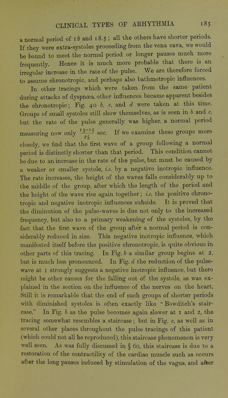 a normal period of 18 and 18.5 ; all the others have shorter periods. If they were extra-systoles proceeding from the vena cava, we would be bound to meet the normal period or longer pauses much more frequently. Hence it is much more probable that there is an irregular increase in the rate of the pulse. We are therefore forced to assume chronotropic, and perhaps also bathmotropic influences. In other tracings which were taken from the same patient during attacks of dyspnoea, other influences became apparent besides the chronotropic; Fig. 40 I, c, and d were taken at this time. Groups of small systoles still show themselves, as is seen in I and c, but the rate of the pulse generally was higher, a normal period measuring now only ^-^^ sec. If we examine these groups more closely, we find that the first wave of a group following a normal period is distinctly shorter than that period. This condition cannot be due to an increase in the rate of the pulse, but must be caused by a weaker or smaller systole, i.e. by a negative inotropic influence. The rate increases, the height of the waves falls considerably up to the middle of the group, after which the length of the period and the height of the wave rise again together; i.e. the positive chrono- tropic and negative inotropic influences subside. It is proved that the diminution of the pulse-waves is due not only to the increased frequency, but also to a primary weakening of the systoles, by the fact that the first wave of the group after a normal period is con- siderably reduced in size. This negative inotropic influence, which manifested itself before the positive chronotropic, is quite obvious in other parts of this tracing. In Fig. I a similar group begins at 2, but is much less pronounced. In Fig. d the reduction of the pulse- wave at I strongly suggests a negative inotropic influence, but there might be other causes for the falling out of the systole, as was ex- plained in the section on the influence of the nerves on the heart. Still it is remarkable that the end of such groups of shorter periods with diminished systoles is often exactly like  Bowditch's stair- case. In Fig. 5 as the pulse becomes again slower at i and 2, the tracing somewhat resembles a staircase ; but in Fig. c, as well as in several other places throughout the pulse tracings of this patient (which could not all be reproduced), this staircase phenomenon is very well seen. As was fully discussed in § 60, this staircase is due to a restoration of the contractility of the cardiac muscle such as occurs after the long pauses induced by stimulation of the vagus, and after