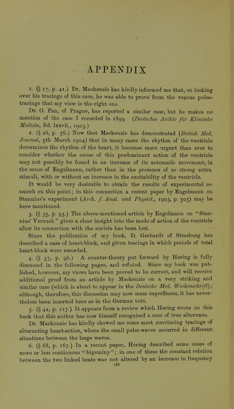 APPENDIX I- (§ i7> P- 4I-) Dr. Mackenzie has kindly informed me that, on looking over his tracings of this case, he was able to prove from the venous pulse- tracings that my view is the right one. Dr. O. Pan, of Prague, has reported a similar case, but he makes no mention of the case I recorded in 1899. {Deutsches Archiv für Klinische Medizin, Bd. Ixxvii., 1903.) 2. (§ 26, p. 56.) Now that Mackenzie has demonstrated {British Med. Journal, 5th March 1904) that in many cases the rhythm of the ventricle determines the rhythm of the heart, it becomes more urgent than ever to consider whether the cause of this predominant action of the ventricle may not possibly be found in an increase of its automatic movement, in the sense of Engelmann, rather than in the presence of so strong extra stimuli, with or without an increase in the excitability of the ventricle. It would be very desirable to obtain the results of experimental re- search on this point; in this connection a recent paper by Engelmann on Stannius's experiment {Arch. f. Anat. und Physiol., 1903, p. 505) may be here mentioned. 3- (§ 35) P- 93-) ^^6 above-mentioned article by Engelmann on Stan- nius' Versuch  gives a clear insight into the mode of action of the ventricle after its connection with the auricle has been lost. Since the publication of my book, D. Gerhardt of Strasburg has described a case of heart-block, and given tracings in which periods of total heart-block were recorded. 4- (§ 37» P- 96-) A. counter-theory put forward by Hering is fully discussed in the following pages, and refuted. Since my book was pub- lished, however, my views have been proved to be correct, and will receive additional proof from an article by Mackenzie on a very striking and similar case (which is about to appear in the Deidsche Med. Wochenschrift) ; although, therefore, this discussion may now seem superfluous, it has never- theless been inserted here as in the German text. 5- (§ 42, p. 117-) It appears from a review which Hering wrote on this book that this author has now himself recognised a case of true alternans. Dr. Mackenzie has kindly showed me some most convincing tracings of alternating heart-action, where the small pulse-waves occurred in different situations between the large waves. 6. (§ 68, p. 167.) In a recent paper, Hering described some cases of more or less continuous  bigeminy  ; in one of these the constant relation between the two linked beats was not altered by an increase in frequency