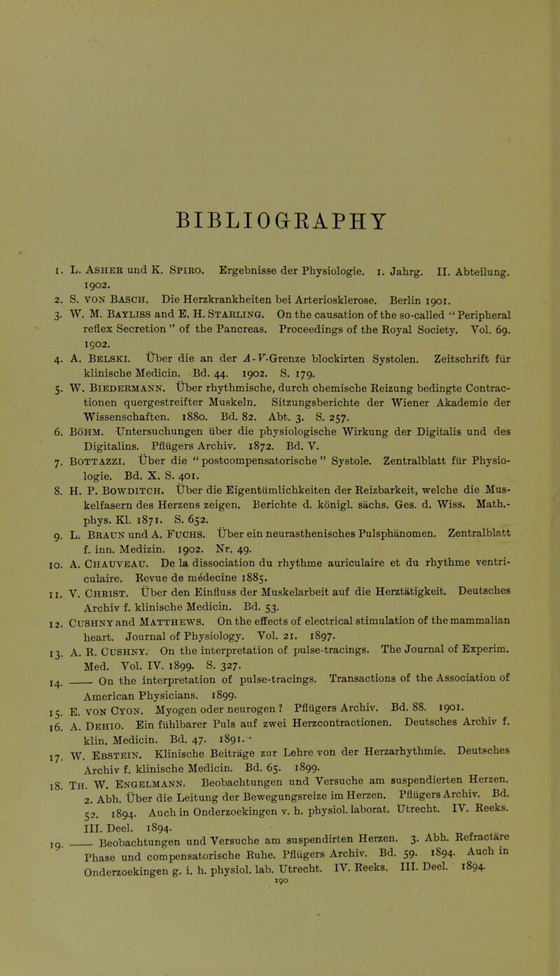 BIBLIOGKAPHT 1. L. ASHEK und K. Spiro. Ergebnisse der Physiologie, i. Jahrg. II. Abteilung. 1902. 2. S. VON Bäsch. Die Herzkrankheiten bei Arteriosklerose. Berlin 1901. 3. W. M. Bayliss and E. H. Starling. On the causation of the so-called  Peripheral reflex Secretion  of the Pancreas. Proceedings of the Royal Society. Vol. 69. 1902. 4. A. Belski. Über die an der .4-F.Grenze blockirten Systolen. Zeitschrift für klinische Medicin. Bd. 44. 1902. S. 179. 5. W. Biedermann. Über rhythmische, durch chemische Reizung bedingte Contrac- tionen quergestreifter Muskeln, Sitzungsberichte der Wiener Akademie der Wissenschaften. 1880. Bd. 82. Abt. 3. S. 257. 6. Böhm. Untersuchungen über die physiologische Wirkung der Digitalis und des Digitalins. Pflügers Archiv. 1872. Bd. V. 7. B0TTAZZI. Über die  postcompensatorische  Systole. Zentralblatt für Physio- logie. Bd. X. S. 401. 8. H. P. BOWDITCH. Über die Eigentümlichkeiten der Reizbarkeit, welche die Mus- kelfasern des Herzens zeigen. Berichte d. königl. sächs. Ges. d. Wiss. Math.- phys. Kl. 1871. S. 652. 9. L. Braun und A. Fuchs. Über ein neurasthenisches Pulsphänomen. Zentralblatt f. inn. Medizin. 1902. Nr. 49. 10. A. Chauveau. De la dissociation du rhythme auriculaire et du rhythme ventri- culaire. Revue de mMecine 1885. 11. V. Christ. Über den Einfluss der Muskelarbeit auf die Herztätigkeit. Deutsches Archiv f. klinische Medicin. Bd. 53. 12. Cushny and Matthews. On the effects of electrical stimulation of the mammalian heart. Journal of Physiology. Vol.21. 1897. 13. A. R. Cushny. On the interpretation of pulse-tracings. The Journal of Experim. Med. Vol. IV. 1899. S. 327. 14 On the interpretation of pulse-tracings. Transactions of the Association of American Physicians. 1899. 15. E. VON Cyon. Myogen oder neurogen ? Pflügers Archiv. Bd. 88. 1901. 16. A. Dehio. Ein fühlbarer Puls auf zwei Herzcontractionen. Deutsches Archiv f. klin. Medicin. Bd. 47. 1891.' 17. W. Ebstein. Klinische Beiträge zur Lehre von der Herzarhythmie. Deutsches Archiv f. klinische Medicin. Bd. 65. 1899. 18. Th. W. Engelmann. Beobachtungen und Versuche am suspendierten Herzen. 2. Abh. Über die Leitung der Bewegungsreize im Herzen. Pflügers Archiv. Bd. 52. 1894. Auch in Onderzoekingen v. h. physiol. laborat. Utrecht. IV. Reeks. IIL Deel. 1894. .^^ „ . ... ,0 Beobachtungen und Versuche am suspendirten Herzen. 3. Abh. Refractare Phase und compensatorische Ruhe. Pflügers Archiv. Bd. 59. 1894. Auch in Onderzoekingen g. i. h. physiol. lab. Utrecht. IV. Reeks. III. Deel. 1894.