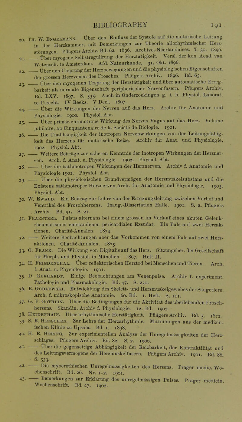 20 Th. W. Engelmann. Über den Einfluss der Systole auf die motorische Leitung in der Herzkammer, mit Bemerkungen zur Theorie allorhythmischer Herz- störungen. Pflügers Archiv. Bd. 62. 1896. Archives N^erlandaises. T. 30. 1896. 21. Über myogene Selbstregulirung der Herztätigkeit. Versl. der kon. Acad. van Wetensch. te Amsterdam. Afd. Natuurkunde. 31. Okt. 1896. 22. Über den Ursprung der Herzbewegungen und die physiologischen Eigenschaften der grossen Herzvenen des Frosches. Pflügers Archiv. 1896. Bd. 65. 23. über den myogenen Ursprung der Herztätigkeit und über automatische Erreg- barkeit als normale Eigenschaft peripherischer Nervenfasern. Pflügers Archiv. Bd. LXV. 1897. S. 535. Auch in Onderzoekingen g. i. h. Physiol, Laborat. te Utrecht. IV Beeks. V Deel. 1897. 24. Über die Wirkungen der Nerven auf das Herz. Archiv für Anatomie und Physiologie. 1900. Physiol. Abt. 25. Über primär-chronotrope Wirkung des Nervus Vagus auf das Herz. Volume jubilaire, au Cinquantenaire de la Soci^te de Biologie. 1901. 26. Die Unabhängigkeit der inotropen Nervenwirkungen von der Leitungsfähig- keit des Herzens für motorische Kelze. Archiv für Anat. und Physiologie. 1902. Physiol. Abt. 27. Weitere Beiträge zur näheren Kenntnis der inotropen Wirkungen der Herzner- ven. Arch. f. Anat. u. Physiologie. 1902. Physiol. Abt. 28. Über die bathmotropen Wirkungen der Herznerven. Archiv f. Anatomie und Physiologie 1902. Physiol. Abt. 29. Über die physiologischen Grundvermögen der Herzmuskelsubstanz und die Existenz bathmotroper Herznerven Arch, für Anatomie und Physiologie. 1903. Physiol. Abt. 30. W. Ewald. Ein Beitrag zur Lehre von der Erregungsleitung zwischen Vorhof und Ventrikel des Froschherzens. Inaug.-Dissertation Halle. 1901. S. a. Pflügers . Archiv. Bd. 91. S. 21. 31. Fkaentzel. Pulsus alternans bei einem grossen im Verlauf eines akuten Gelenk- rheumatismus entstandenen pericardialen Exsudat. Ein Puls auf zwei Herzak- tionen. Charitd-Annalen. 1874. 32. Weitere Beobachtungen über das Vorkommen von einem Puls auf zwei Herz- aktionen. Charitö-Annalen. 1875. 33. 0. Fkank. Die Wirkung von Digitalis auf das Herz. Sitzungsber. der Gesellschaft für Morph, und Physiol, in München. 1897. Heft II. 34. H. Friedenthal. Über reflektorischen Herztod bei Menschen und Tieren. Arch. f. Anat. u. Physiologie. 1901. 35. D. Gebhardt. Einige Beobachtungen am Venenpulse, Archiv f. experiment. Pathologie und Pharmakologie. Bd. 47. S. 250. 36. E. Godlewskj. Entwicklung des Skelett- und Herzmuskelgewebes der Säugetiere. Arch. f. mikroskopische Anatomie. 60. Bd. i. Heft. S. iii. 37. G. F. GöTHLlN. Über die Bedingungen für die Aktivität des überlebenden Frosch- herzens. Skandin. Archiv f. Physiologie. 12. Bd. 1902. 38. Heidenhain. Über arhythmische Herztätigkeit. Pflügers Archiv. Bd. 5. 1872. 39. S. E. Henschen. Zur Lehre der Herzarhythmie. Mitteilungen aus der medizin- ischen Klinic zu Upsala. Bd. i. 1898. 40. H. E. Hering. Zur experimentellen Analyse der Unregelmässigkeiten der Herz- schlages. Pflügers Archiv. Bd. 82. S, 2. ige». 41- Über die gegenseitige Abhängigkeit der Reizbarkeit, der Kontraktilität und des Leitungsvermögens der Herzmuskelfasern. Pflügers Archiv. 1901. Bd. 86. Ö. 533. 42. Die myoerethischen Unregelmässigkeiten des Herzens. Prager medic. Wo- chenschrift. Bd. 26. Nr. 1-2. 1901. 43- Bemerkungen zur Erklärung des unregelmässigen Pulses. Prager medicin. Wochenschrift. Bd, 27. 1902.