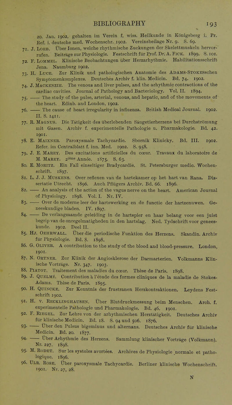 20. Jan. 1902, gehalten im Verein f. wiss. Heilkunde in Königsberg i. Pr. Ref. i. deutsche med. Wochenschr. 1902. Vereinsbeilage Nr. 9. S. 69. 71. J. LOEB. Über Ionen, welche rhythmische Zuckungen der Skelettmuskeln hervor- rufen. Beiträge zur Physiologie. Festschrift für Prof. Dr. A. FiCK. 1899, S. loi. 72. F. LoMMEL. Klinische Beobachtungen über Herzarhythmie. Habilitationsschrift Jena. Naumburg 1902. 73. H. LuCE. Zur Klinik und pathologischen Anatomie des ADAMS-STOKBSschen Symptomenkomplexes. Deutsches Archiv f, klin. Medicin. Bd. 74. 1902. 74. J. Mackenzie. The venous and liver pulses, and the arhythmic contractions of the cardiac cavities. Journal of Pathology and Bacteriology. Vol. II. 1894. 75. The study of the pulse, arterial, venous, and hepatic, and of the movements of the heart. Edinb. and London, 1902. 76. The cause of heart irregularity in influenza. British Medical Journal. 1902. II. S. 141 r. 77. R. Magnus. Die Tätigkeit des überlebenden Säugetierherzens bei Durchströmung mit Gasen. Archiv f. experimentelle Pathologie u. Pharmakologie. Bd. 42. 1901. 78. E. Maixnee. Paroxysmale Tachycardie. Sbornik Klinicky. Bd. III. 1902. Refer, im Centraiblatt f. inn. Med. 1902. S. 958. 79. J. E. Mabey. Des excitations artificielles du cceur. Travaux du laboratoire de M. Maeey. 2^^°^« Annde. 1875. S. 63. 80. E. Mobitz. Ein Fall einseitiger Bradycardie. St. Petersburger medic. Wochen- schrift. 1897. 81. L. J. J. Muskens. Over reflexen van de hartekamer op het hart van Rana. Dis- sertatie Utrecht. 1896. Auch Pflügers Archiv. Bd. 66. 1896. 82. An analysis of the action of the vagus nerve on the heart. American Journal of Physiology. 1898. Vol. I. Nr. IV. 83. Over de moderne leer der hartswerking en de functie der hartzenuwen. Ge- neeskundige bladen. IV. 1897. 84. De verlangzaamde geleiding in de hartspier en haar belang voor een juist begrip van de onregelmatigheden in den hartslag. Ned. Tydschrift voor genees- kunde. 1902. Deel II. 85. Hj. Oehrwall. Über die periodische Funktion des Herzens. Skandin. Archiv für Physiologie. Bd. 8. 1898. 86. G. Oliver. A contribution to the study of the blood and blood-pressure. London, 1901. 87. N. Ortner. Zur Klinik der Angiosklerose der Darmarterien. Volkmanns Klin- ische Vorträge. Nr. 347. 1903. 88. Piatot. Traitement des maladies du coeur. These de Paris. 1898. 89. J. QvELUf.. Contribution h l'etude des formes cliniques de la maladie de Stokes- Adams. Thhse de Paris. 1895. 90. H. Quincke. Zur Kenntnis der frustranen Herzkontraktionen. Leydens Fest- schrift 1902. 91. H. V. Recklinghausen. Über Blutdruckmessung beim Menschen, Arch. f. experimentelle Pathologie und Pharmakologie. Bd. 46, 1901. 92. F. Riegel. Zur Lehre von der arhythmischen Herztätigkeit. Deutsches Archiv für klinische Medicin. Bd. 18. S. 94 und 506. 1876. 93- Uber den Pulsus bigeminus und alternans. Deutsches Archiv für klinische Medicin. Bd. 20. 1877. 94- Über Arhythmie des Herzens. Sammlung klinischer Vorträge (Volkmann). Nr. 227. 1898. 95- M. Rodet. Sur les systoles avortees. Archives de Physiologie ;normale et patho- logique. 1896. 96. Ule. Rose. Über paroxysmale Tachycardie. Berliner klinische Wochenschrift. 1901. Nr. 27, 28.