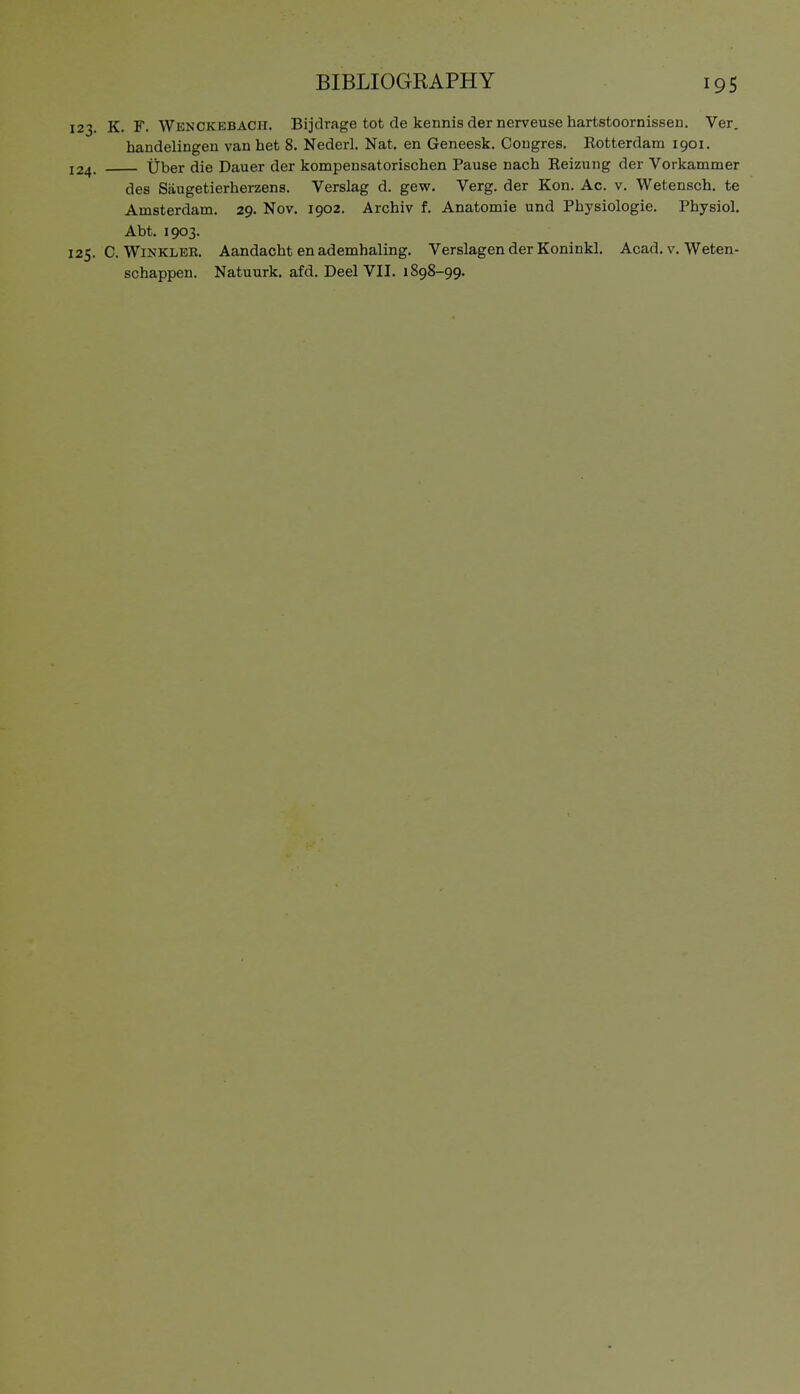 123. K. F. Wenckebach. Bijdrage tot de kennis der nerveuse hartstoornissen. Ver. handelingen van het 8. Nederl. Nat. en Geneesk. Cougres. Rotterdam 1901. 124. Über die Dauer der kompensatorischen Pause nach Reizung der Vorkammer des Säugetierherzens. Verslag d. gew. Verg. der Kon. Ac. v, Wetensch. te Amsterdam. 29. Nov. 1902. Archiv f. Anatomie und Physiologie. Physiol. Abt. 1903. 125. C. Winkler. Aandacht en ademhaling. Verslagen der Koninkl. Acad. v. Weten- schappen. Natuurk. afd. Deel VII. 1898-99.