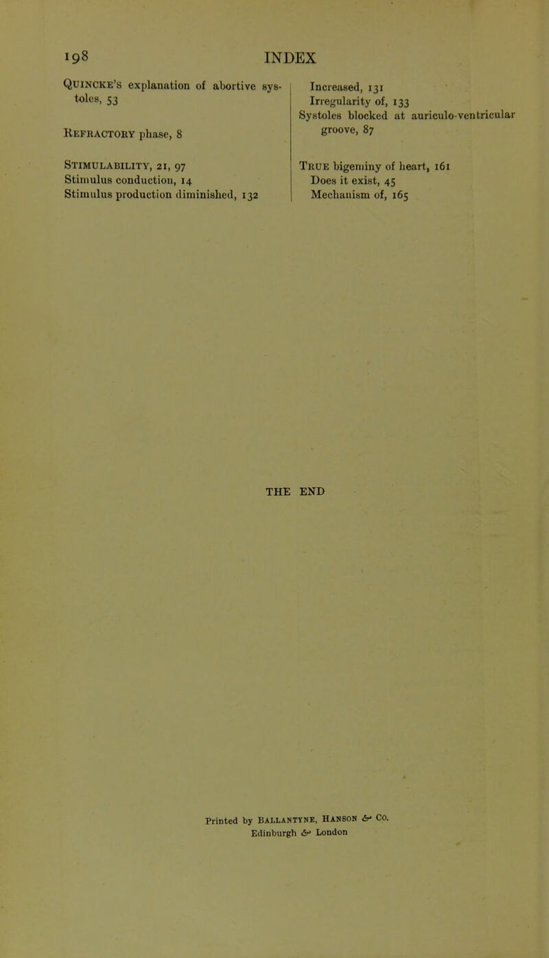 Quincke's explanation of abortive sys- toles, S3 Kefractory phase, 8 STIMULABILITY, 21, 97 Stimulus conduction, 14 Stimulus production diminished, 132 Increased, 131 Irregularity of, 133 Systoles blocked at auriculo-ventricular groove, 87 True bigeminy of heart, 161 Does it exist, 45 Mechanism of, 165 THE END Printed by Ballantyne, Hanson &• Co. Edinburgh London