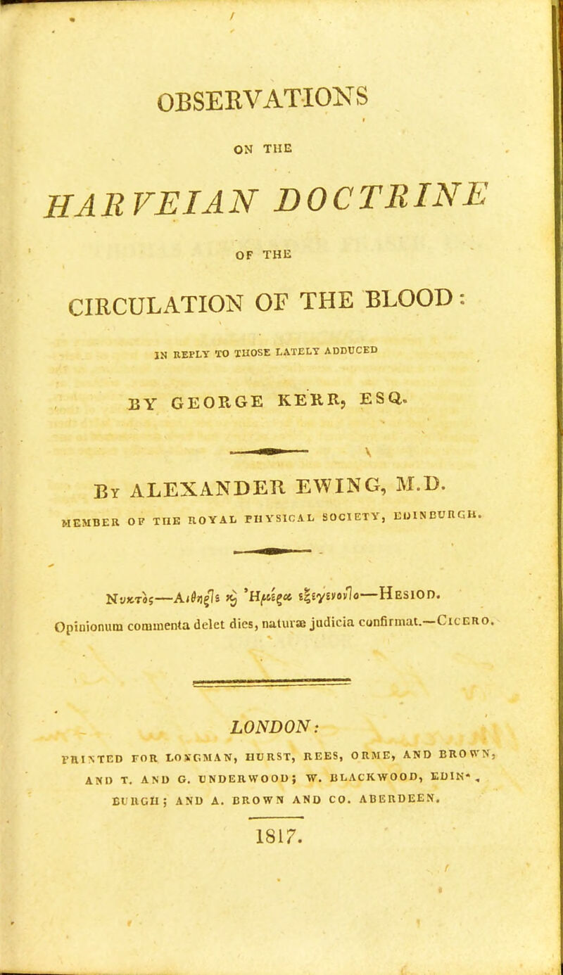 OBSERVATIONS ON THE HARVEIAN DOCTRINE OF THE CIRCULATION OF THE BLOOD: IN REPLY TO THOSE LATELY ADDUCED BY GEORGE KERR, ESQ. By ALEXANDER EWING, M.D. MEMBER OF THE ROYAL PHYSICAL SOCIETY, EOIN EUIIGB. jsjy^f—A<0»igls i§ 'H^ct i%iyv)*v\o—HESIOD. Opinionum coramenta delet dies, naturae judicia confirmat.—Cicero LONDON: miNTED FOR LOXGMAN, HURST, REES, ORME, AND BROWN AND T. AND G. UNDERWOOD; W. BLACKWOOD, EDIN*. El UGH; AND A. BROWN AND CO. ABERDEEN. 1817.