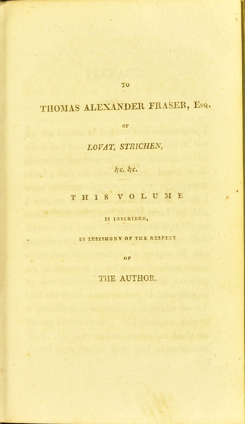 THOMAS ALEXANDER FRASEB, Esq. OF LOVAT, STRICHEN, THIS VOLUME IS INSCRIBED, O TESTIMONY OF THE RESPECT OF THE AUTHOR.