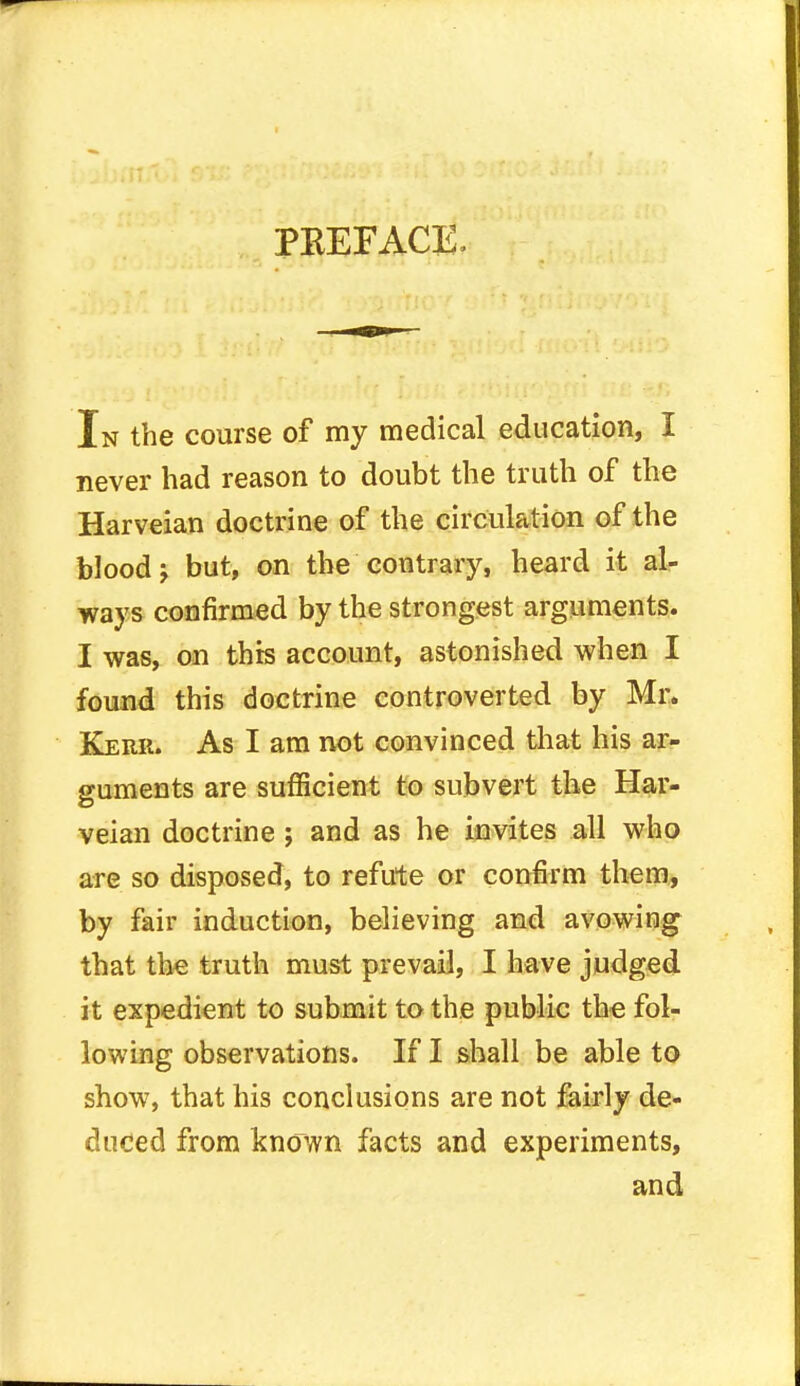 PKEFACE. In the course of my medical education, I never had reason to doubt the truth of the Harveian doctrine of the circulation of the blood j but, on the contrary, heard it al- ways confirmed by the strongest arguments. I was, on this account, astonished when I found this doctrine controverted by Mr. Kerr. As I am not convinced that his ar- guments are sufficient to subvert the Har- veian doctrine ; and as he invites all who are so disposed, to refute or confirm them, by fair induction, believing and avowing that the truth must prevail, I have judged it expedient to submit to the public the fol- lowing observations. If I shall be able to show, that his conclusions are not fairly de- duced from known facts and experiments, and