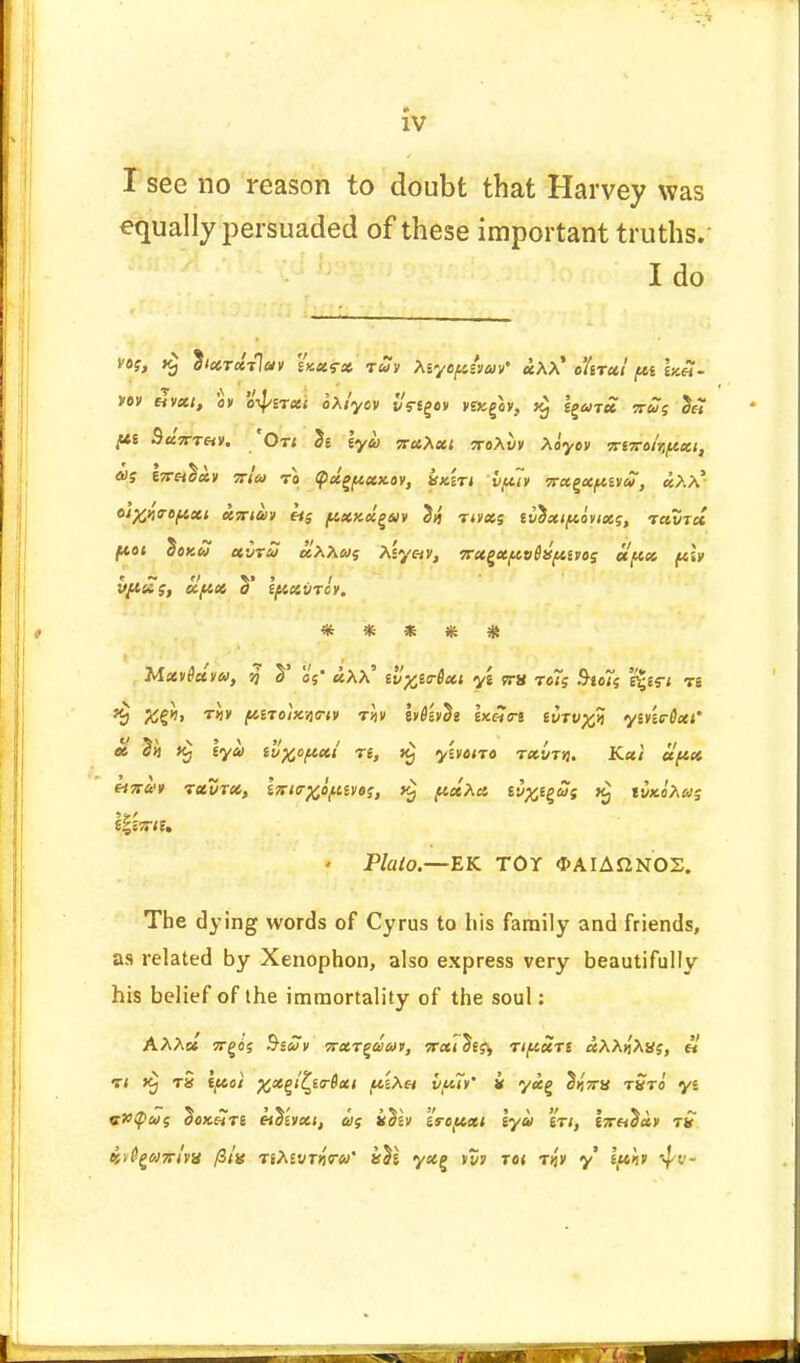 I see no reason to doubt that Harvey was equally persuaded of these important truths. I do vt>i, ^ixrxrlav iKusx ruv Asye^sW «AA' o'krxi fii \y.£- VOV tHVXI, CV o'4>£T«< oXiyOV £<V«g«» Vai£v, l^UTU TTUf £f7 pi SccVrftv. 'Or; 5e \ym nabxi sroXvv Xayov imrohfteci, 6>S ItT^XV 7TW TO <f)ci^»X.0V, XKiTi VUiV VCtZCCfMU, £x\* olffliropxi X7riav lis ^cxxx^av J>j nvxs tvtxipoyixs, t«St« ftat doKW xvru uXXwi Asy«v, 7rx£Xftv(itfiHos et'px ft» vfi£$, clfix y (//.x'Jtcy. ***** Mttviccm, % S' of' «AA' d%itr8xi y'z vrx rots S-goJV \%is-i n %$> T«v ftiToixqe-w rltv IvOevSe \x.So-i tvrv^li yinirHxi' ct T» k) lya tv%opxi re, k) yhciro rxvm. Kxi aftx liTtui rxvrx, iTsio-^o^eyos, pxXo. ei^egSs ti5x«A«s - Plato.—EK TOY <I>AIAJ2NOS. The dying words of Cyrus to his family and friends, as related by Xenophon, also express very beautifully his belief of the immortality of the soul: AAAc« ?rg(jj Ssav nxr^duv, irxi Sss^ rifixrs «AA>iAaj, «' rt t§ t» ifcoi xx^lZfo-Qxt jtesAa ifcti' i yx% SijVs rSro yi v»q>co<; doK&re tih'v)x\, as idlv is-ojtxt lya en, l~^ay rS «^g«zr/y8 ntevrfow' kTi yx^ vm rat tjj'v y Iph 4''